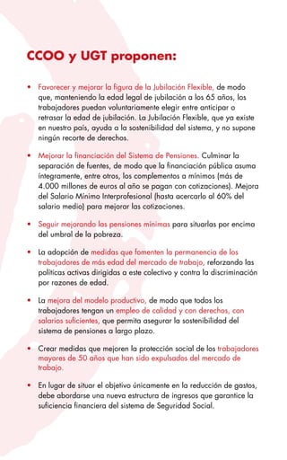 CCOO y UGT proponen:

•	 Favorecer	y	mejorar	la	figura	de	la	Jubilación	Flexible,	de	modo	
   que,	manteniendo	la	edad	legal	de	jubilación	a	los	65	años,	los	
   trabajadores	puedan	voluntariamente	elegir	entre	anticipar	o	
   retrasar	la	edad	de	jubilación.	La	Jubilación	Flexible,	que	ya	existe	
   en	nuestro	país,	ayuda	a	la	sostenibilidad	del	sistema,	y	no	supone	
   ningún	recorte	de	derechos.	

•	 Mejorar	la	financiación	del	Sistema	de	Pensiones.	Culminar	la	
   separación	de	fuentes,	de	modo	que	la	financiación	pública	asuma	
   íntegramente,	entre	otros,	los	complementos	a	mínimos	(más	de	
   4.000	millones	de	euros	al	año	se	pagan	con	cotizaciones).	Mejora	
   del	Salario	Mínimo	Interprofesional	(hasta	acercarlo	al	60%	del	
   salario	medio)	para	mejorar	las	cotizaciones.

•	 Seguir	mejorando	las	pensiones	mínimas	para	situarlas	por	encima	
   del	umbral	de	la	pobreza.

•	 La	adopción	de	medidas	que	fomenten	la	permanencia	de	los	
   trabajadores	de	más	edad	del	mercado	de	trabajo,	reforzando	las	
   políticas	activas	dirigidas	a	este	colectivo	y	contra	la	discriminación	
   por	razones	de	edad.

•	 La	mejora	del	modelo	productivo,	de	modo	que	todos	los	
   trabajadores	tengan	un	empleo	de	calidad	y	con	derechos,	con	
   salarios	suficientes,	que	permita	asegurar	la	sostenibilidad	del	
   sistema	de	pensiones	a	largo	plazo.	

•	 Crear	medidas	que	mejoren	la	protección	social	de	los	trabajadores	
   mayores	de	50	años	que	han	sido	expulsados	del	mercado	de	
   trabajo.

•	 En	lugar	de	situar	el	objetivo	únicamente	en	la	reducción	de	gastos,	
   debe	abordarse	una	nueva	estructura	de	ingresos	que	garantice	la	
   suficiencia	financiera	del	sistema	de	Seguridad	Social.		
 
