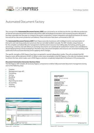 ISISPAPYRUST                                                                         Technology Update
                                                  M




Automated Document Factory

The concept of the Automated Document Factory (ADF) was conceived as an architecture for the cost-effective production
of internal and external printed transaction documents. With technological innovation and increasing business demands it
has been extended over the years to comprise document composition, content integration and advanced features for interac-
tive and ad-hoc document production and delivery. These extensions have been summarized as ADF 2.0.

The Automated Document Factory (ADF) from Papyrus provides businesses with intelligent end-to-end automation of
their print and mail-shop production processes that are normally handled manually. The ADF includes unique features
for the complete centralized lifecycle management of all document resources from billing data, formatting, printing, post
processing, e-mail, fax and web delivery to archiving. Documents can seamlessly be tracked from creation over centralized or
decentralized printing to final enveloping in the letter-shop. Document templates and resources are versioned including a full
audit trail of who accessed what document applying which changes.

The specific strengths of ISIS Papyrus have been recognized in several independent studies. They all concluded that ISIS
Papyrus covers all the elements of ADF 2.0. What is even more remarkable is that ISIS Papyrus is the only non-hardware vendor
to achieve this feat, which makes users of ISIS Papyrus solutions completely independent of hardware or OS prerequisites.

Document Automation Generates Business Value
The ISIS Papyrus ADF includes all necessary Papyrus components to deliver fully automated document management during
each of the following steps:

•	    Creation
•	    Management (sign-off )
•	    Formatting
•	    Sorting
•	    Bundling
•	    Printing
•	    Reprinting (on error)
•	    Accounting
•	    Tracking
•	    Archiving




Papyrus ADF - Cockpit View                                          Papyrus ADF - Accounting
 