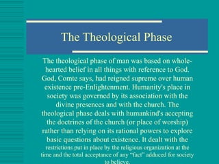 The Theological Phase The theological phase of man was based on whole-hearted belief in all things with reference to  God . God, Comte says, had reigned supreme over human existence pre- Enlightenment . Humanity's place in society was governed by its association with the divine presences and with the church. The theological phase deals with humankind's accepting the doctrines of the church (or place of worship) rather than relying on its rational powers to explore basic questions about existence. It dealt with the  restrictions put in place by the religious organization at the time and the total acceptance of any “fact” adduced for society to believe. 