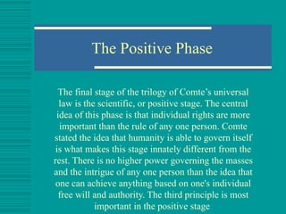 The Positive Phase The final stage of the trilogy of Comte’s universal law is the scientific, or positive stage. The central idea of this phase is that individual rights are more important than the rule of any one person. Comte stated the idea that humanity is able to govern itself is what makes this stage innately different from the rest. There is no higher power governing the masses and the intrigue of any one person than the idea that one can achieve anything based on one's individual free will and authority. The third principle is most important in the positive stage   