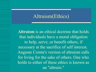 Altruism(Ethics) Altruism  is an  ethical doctrine  that holds that individuals have a  moral   obligation  to help, serve, or benefit others, if necessary at the sacrifice of self interest.  Auguste Comte 's version of altruism calls for living for the sake of others. One who holds to either of these ethics is known as an "altruist." 