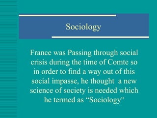 Sociology France was Passing through social crisis during the time of Comte so in order to find a way out of this social impasse, he thought  a new science of society is needed which he termed as “Sociology ” 