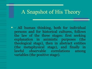 A Snapshot of His Theory - All human thinking, both for individual persons and for historical cultures, follows the law of the three stages: first seeking explanation in animistic purposes (the theological stage), then in abstract entities (the metaphysical stage), and finally in lawful observable correlations among variables (the positive stage). 