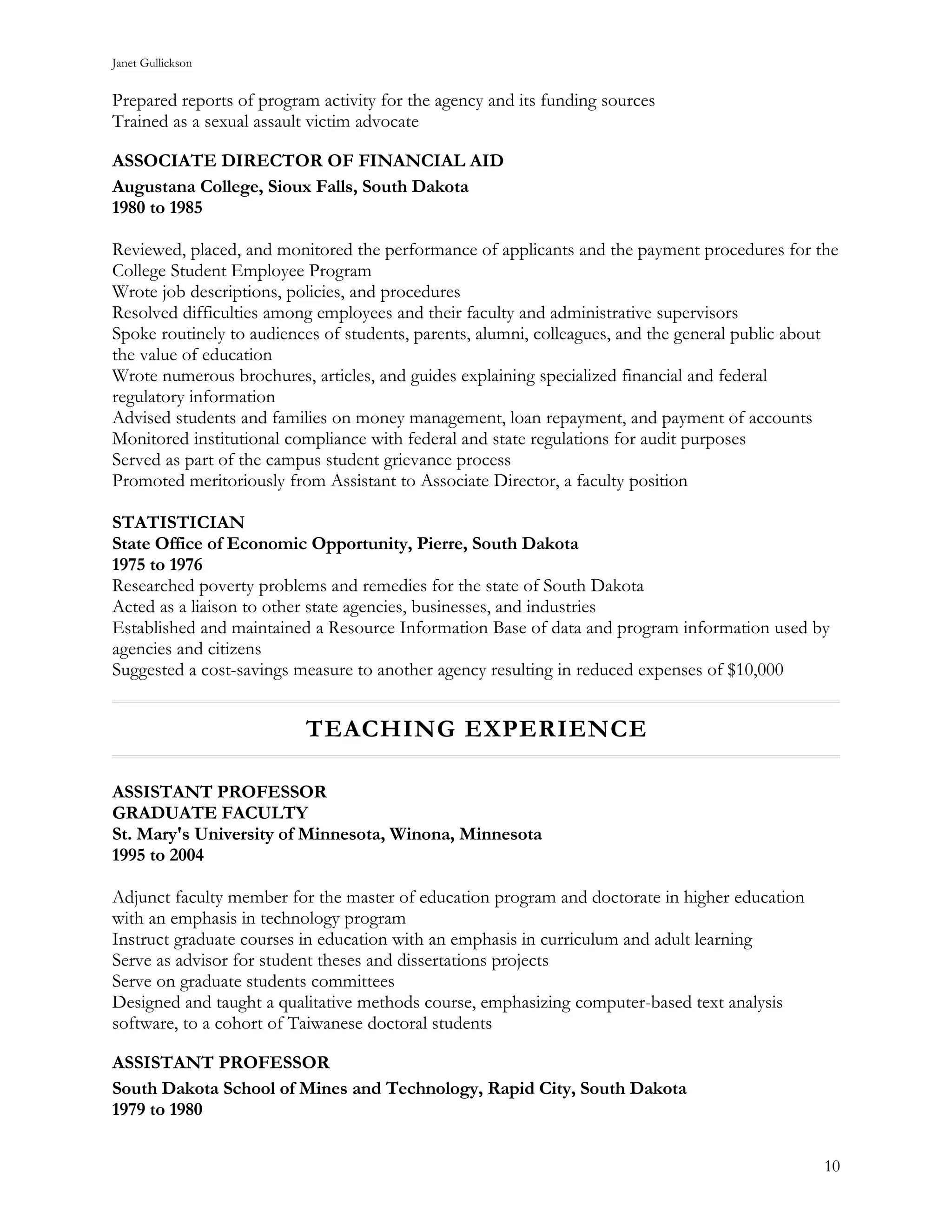 Janet Gullickson


Prepared reports of program activity for the agency and its funding sources
Trained as a sexual assault victim advocate

ASSOCIATE DIRECTOR OF FINANCIAL AID
Augustana College, Sioux Falls, South Dakota
1980 to 1985

Reviewed, placed, and monitored the performance of applicants and the payment procedures for the
College Student Employee Program
Wrote job descriptions, policies, and procedures
Resolved difficulties among employees and their faculty and administrative supervisors
Spoke routinely to audiences of students, parents, alumni, colleagues, and the general public about
the value of education
Wrote numerous brochures, articles, and guides explaining specialized financial and federal
regulatory information
Advised students and families on money management, loan repayment, and payment of accounts
Monitored institutional compliance with federal and state regulations for audit purposes
Served as part of the campus student grievance process
Promoted meritoriously from Assistant to Associate Director, a faculty position

STATISTICIAN
State Office of Economic Opportunity, Pierre, South Dakota
1975 to 1976
Researched poverty problems and remedies for the state of South Dakota
Acted as a liaison to other state agencies, businesses, and industries
Established and maintained a Resource Information Base of data and program information used by
agencies and citizens
Suggested a cost-savings measure to another agency resulting in reduced expenses of $10,000


                          TEACHING EXPERIENCE

ASSISTANT PROFESSOR
GRADUATE FACULTY
St. Mary's University of Minnesota, Winona, Minnesota
1995 to 2004

Adjunct faculty member for the master of education program and doctorate in higher education
with an emphasis in technology program
Instruct graduate courses in education with an emphasis in curriculum and adult learning
Serve as advisor for student theses and dissertations projects
Serve on graduate students committees
Designed and taught a qualitative methods course, emphasizing computer-based text analysis
software, to a cohort of Taiwanese doctoral students

ASSISTANT PROFESSOR
South Dakota School of Mines and Technology, Rapid City, South Dakota
1979 to 1980


                                                                                                 10
 