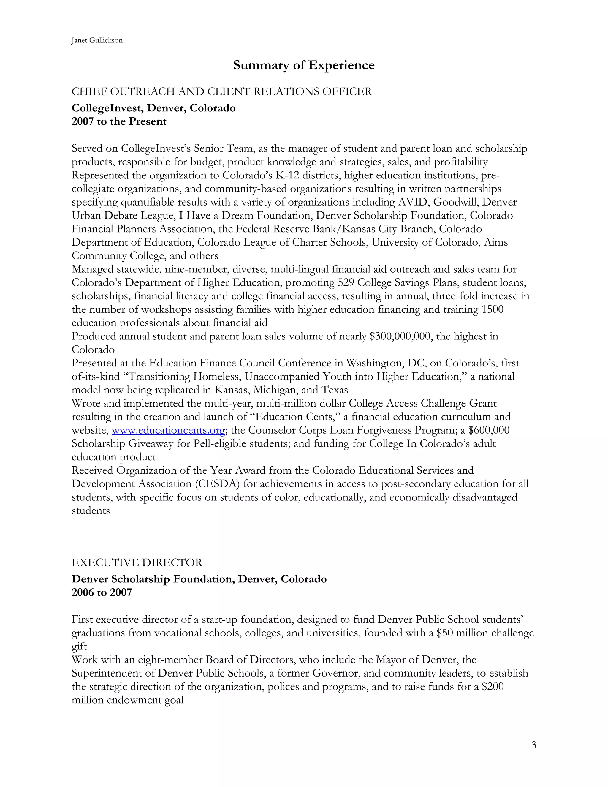 Janet Gullickson


                                     Summary of Experience
CHIEF OUTREACH AND CLIENT RELATIONS OFFICER
CollegeInvest, Denver, Colorado
2007 to the Present

Served on CollegeInvest’s Senior Team, as the manager of student and parent loan and scholarship
products, responsible for budget, product knowledge and strategies, sales, and profitability
Represented the organization to Colorado’s K-12 districts, higher education institutions, pre-
collegiate organizations, and community-based organizations resulting in written partnerships
specifying quantifiable results with a variety of organizations including AVID, Goodwill, Denver
Urban Debate League, I Have a Dream Foundation, Denver Scholarship Foundation, Colorado
Financial Planners Association, the Federal Reserve Bank/Kansas City Branch, Colorado
Department of Education, Colorado League of Charter Schools, University of Colorado, Aims
Community College, and others
Managed statewide, nine-member, diverse, multi-lingual financial aid outreach and sales team for
Colorado’s Department of Higher Education, promoting 529 College Savings Plans, student loans,
scholarships, financial literacy and college financial access, resulting in annual, three-fold increase in
the number of workshops assisting families with higher education financing and training 1500
education professionals about financial aid
Produced annual student and parent loan sales volume of nearly $300,000,000, the highest in
Colorado
Presented at the Education Finance Council Conference in Washington, DC, on Colorado’s, first-
of-its-kind “Transitioning Homeless, Unaccompanied Youth into Higher Education,” a national
model now being replicated in Kansas, Michigan, and Texas
Wrote and implemented the multi-year, multi-million dollar College Access Challenge Grant
resulting in the creation and launch of “Education Cents,” a financial education curriculum and
website, www.educationcents.org; the Counselor Corps Loan Forgiveness Program; a $600,000
Scholarship Giveaway for Pell-eligible students; and funding for College In Colorado’s adult
education product
Received Organization of the Year Award from the Colorado Educational Services and
Development Association (CESDA) for achievements in access to post-secondary education for all
students, with specific focus on students of color, educationally, and economically disadvantaged
students



EXECUTIVE DIRECTOR
Denver Scholarship Foundation, Denver, Colorado
2006 to 2007

First executive director of a start-up foundation, designed to fund Denver Public School students’
graduations from vocational schools, colleges, and universities, founded with a $50 million challenge
gift
Work with an eight-member Board of Directors, who include the Mayor of Denver, the
Superintendent of Denver Public Schools, a former Governor, and community leaders, to establish
the strategic direction of the organization, polices and programs, and to raise funds for a $200
million endowment goal


                                                                                                             3
 