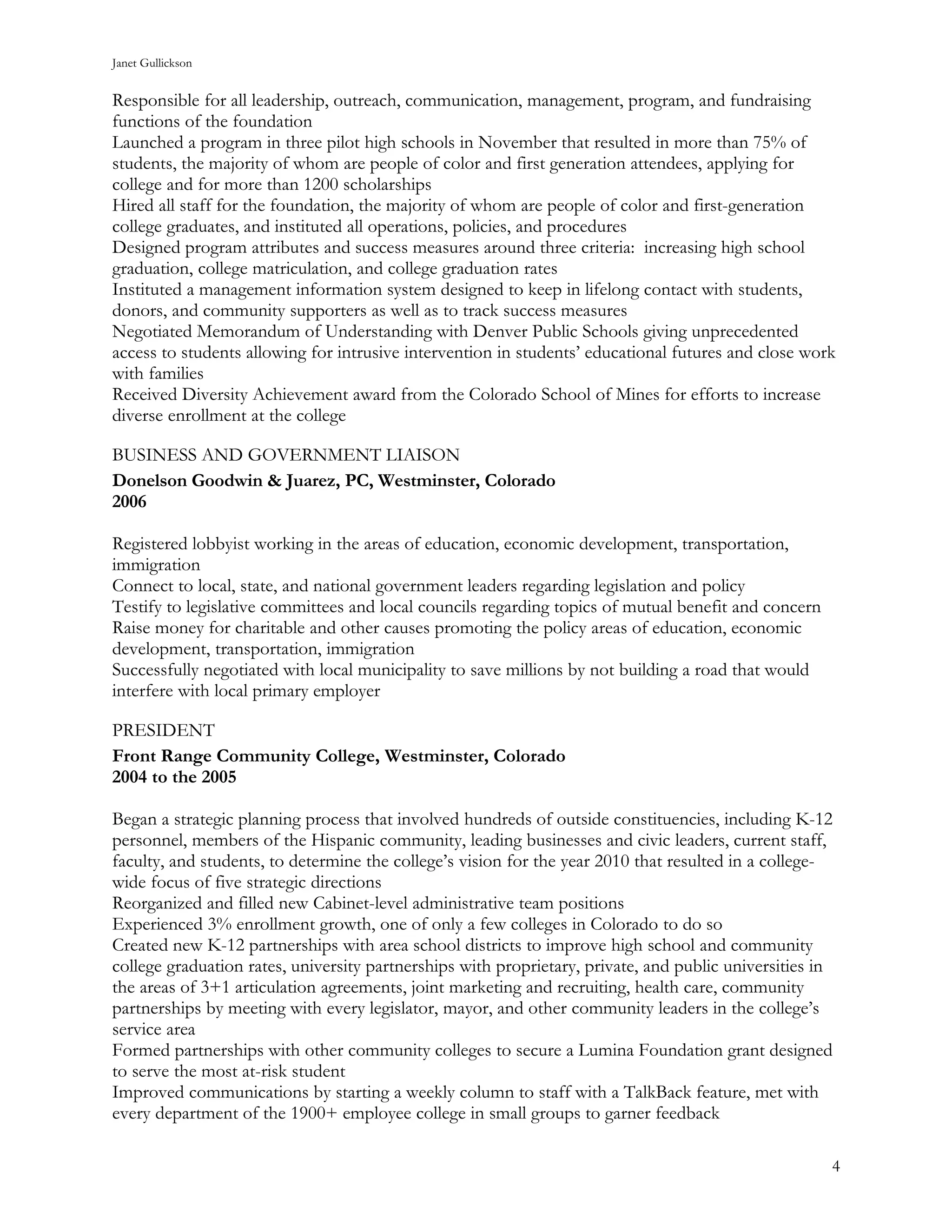 Janet Gullickson


Responsible for all leadership, outreach, communication, management, program, and fundraising
functions of the foundation
Launched a program in three pilot high schools in November that resulted in more than 75% of
students, the majority of whom are people of color and first generation attendees, applying for
college and for more than 1200 scholarships
Hired all staff for the foundation, the majority of whom are people of color and first-generation
college graduates, and instituted all operations, policies, and procedures
Designed program attributes and success measures around three criteria: increasing high school
graduation, college matriculation, and college graduation rates
Instituted a management information system designed to keep in lifelong contact with students,
donors, and community supporters as well as to track success measures
Negotiated Memorandum of Understanding with Denver Public Schools giving unprecedented
access to students allowing for intrusive intervention in students’ educational futures and close work
with families
Received Diversity Achievement award from the Colorado School of Mines for efforts to increase
diverse enrollment at the college

BUSINESS AND GOVERNMENT LIAISON
Donelson Goodwin & Juarez, PC, Westminster, Colorado
2006

Registered lobbyist working in the areas of education, economic development, transportation,
immigration
Connect to local, state, and national government leaders regarding legislation and policy
Testify to legislative committees and local councils regarding topics of mutual benefit and concern
Raise money for charitable and other causes promoting the policy areas of education, economic
development, transportation, immigration
Successfully negotiated with local municipality to save millions by not building a road that would
interfere with local primary employer

PRESIDENT
Front Range Community College, Westminster, Colorado
2004 to the 2005

Began a strategic planning process that involved hundreds of outside constituencies, including K-12
personnel, members of the Hispanic community, leading businesses and civic leaders, current staff,
faculty, and students, to determine the college’s vision for the year 2010 that resulted in a college-
wide focus of five strategic directions
Reorganized and filled new Cabinet-level administrative team positions
Experienced 3% enrollment growth, one of only a few colleges in Colorado to do so
Created new K-12 partnerships with area school districts to improve high school and community
college graduation rates, university partnerships with proprietary, private, and public universities in
the areas of 3+1 articulation agreements, joint marketing and recruiting, health care, community
partnerships by meeting with every legislator, mayor, and other community leaders in the college’s
service area
Formed partnerships with other community colleges to secure a Lumina Foundation grant designed
to serve the most at-risk student
Improved communications by starting a weekly column to staff with a TalkBack feature, met with
every department of the 1900+ employee college in small groups to garner feedback

                                                                                                      4
 