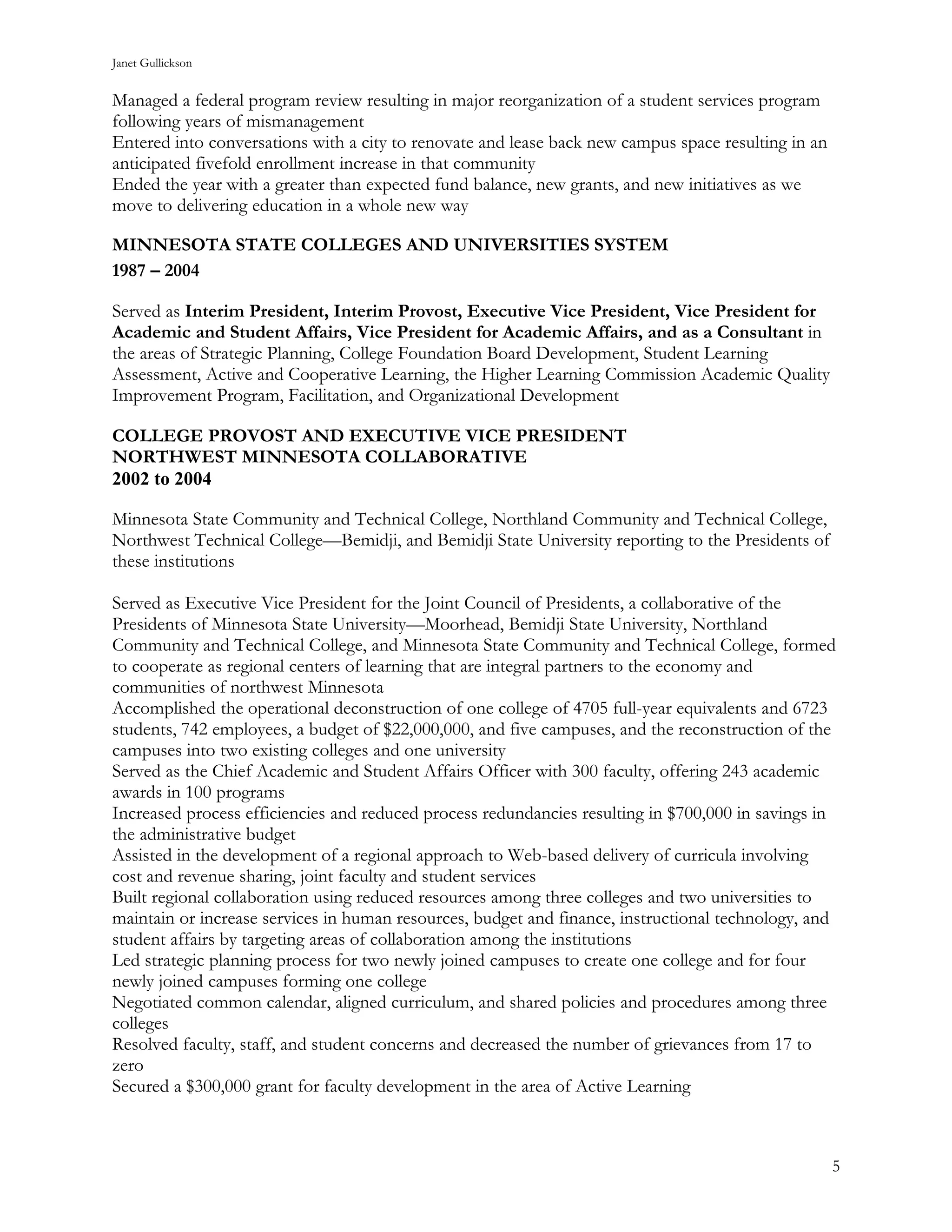 Janet Gullickson


Managed a federal program review resulting in major reorganization of a student services program
following years of mismanagement
Entered into conversations with a city to renovate and lease back new campus space resulting in an
anticipated fivefold enrollment increase in that community
Ended the year with a greater than expected fund balance, new grants, and new initiatives as we
move to delivering education in a whole new way

MINNESOTA STATE COLLEGES AND UNIVERSITIES SYSTEM
1987 – 2004

Served as Interim President, Interim Provost, Executive Vice President, Vice President for
Academic and Student Affairs, Vice President for Academic Affairs, and as a Consultant in
the areas of Strategic Planning, College Foundation Board Development, Student Learning
Assessment, Active and Cooperative Learning, the Higher Learning Commission Academic Quality
Improvement Program, Facilitation, and Organizational Development

COLLEGE PROVOST AND EXECUTIVE VICE PRESIDENT
NORTHWEST MINNESOTA COLLABORATIVE
2002 to 2004

Minnesota State Community and Technical College, Northland Community and Technical College,
Northwest Technical College—Bemidji, and Bemidji State University reporting to the Presidents of
these institutions

Served as Executive Vice President for the Joint Council of Presidents, a collaborative of the
Presidents of Minnesota State University—Moorhead, Bemidji State University, Northland
Community and Technical College, and Minnesota State Community and Technical College, formed
to cooperate as regional centers of learning that are integral partners to the economy and
communities of northwest Minnesota
Accomplished the operational deconstruction of one college of 4705 full-year equivalents and 6723
students, 742 employees, a budget of $22,000,000, and five campuses, and the reconstruction of the
campuses into two existing colleges and one university
Served as the Chief Academic and Student Affairs Officer with 300 faculty, offering 243 academic
awards in 100 programs
Increased process efficiencies and reduced process redundancies resulting in $700,000 in savings in
the administrative budget
Assisted in the development of a regional approach to Web-based delivery of curricula involving
cost and revenue sharing, joint faculty and student services
Built regional collaboration using reduced resources among three colleges and two universities to
maintain or increase services in human resources, budget and finance, instructional technology, and
student affairs by targeting areas of collaboration among the institutions
Led strategic planning process for two newly joined campuses to create one college and for four
newly joined campuses forming one college
Negotiated common calendar, aligned curriculum, and shared policies and procedures among three
colleges
Resolved faculty, staff, and student concerns and decreased the number of grievances from 17 to
zero
Secured a $300,000 grant for faculty development in the area of Active Learning



                                                                                                     5
 