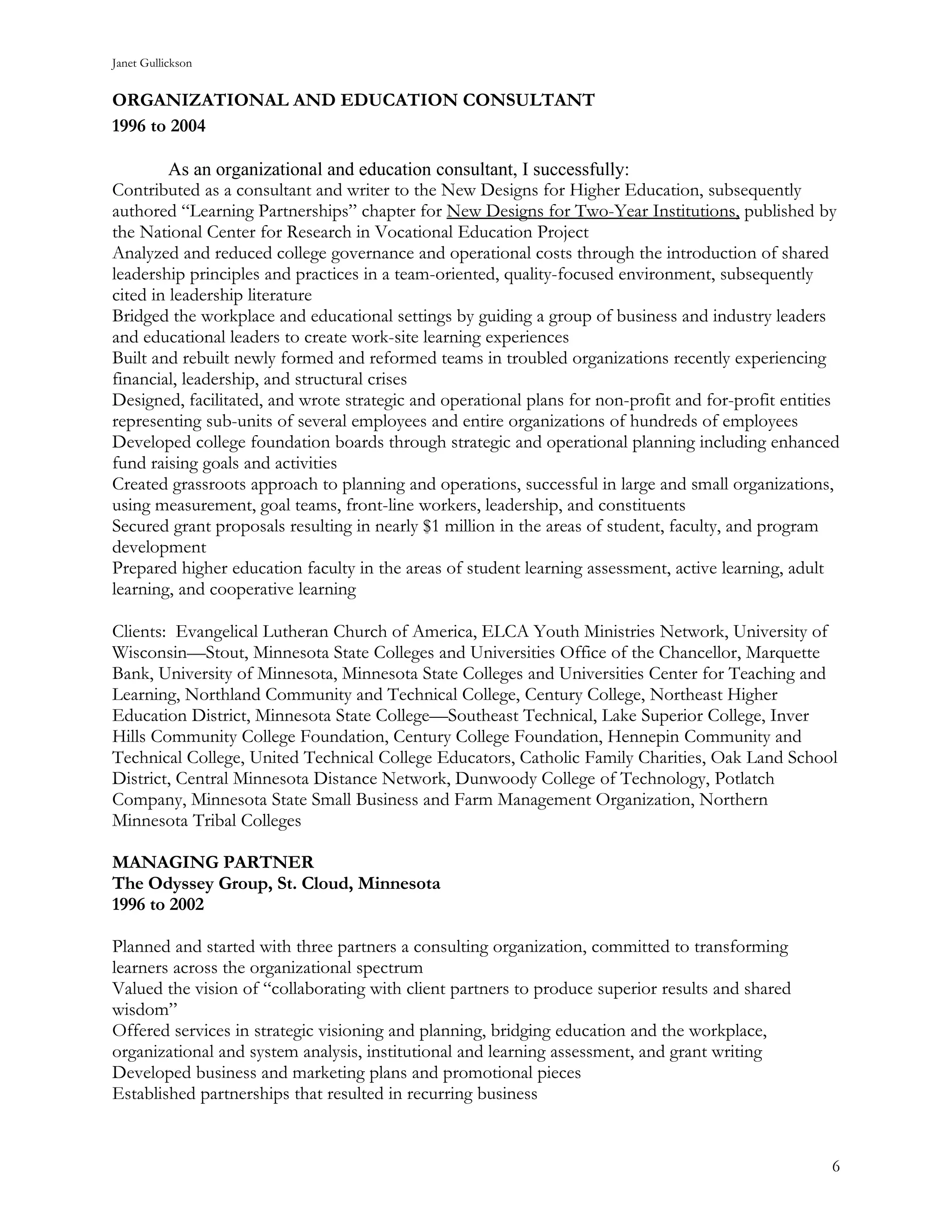 Janet Gullickson


ORGANIZATIONAL AND EDUCATION CONSULTANT
1996 to 2004

         As an organizational and education consultant, I successfully:
Contributed as a consultant and writer to the New Designs for Higher Education, subsequently
authored “Learning Partnerships” chapter for New Designs for Two-Year Institutions, published by
the National Center for Research in Vocational Education Project
Analyzed and reduced college governance and operational costs through the introduction of shared
leadership principles and practices in a team-oriented, quality-focused environment, subsequently
cited in leadership literature
Bridged the workplace and educational settings by guiding a group of business and industry leaders
and educational leaders to create work-site learning experiences
Built and rebuilt newly formed and reformed teams in troubled organizations recently experiencing
financial, leadership, and structural crises
Designed, facilitated, and wrote strategic and operational plans for non-profit and for-profit entities
representing sub-units of several employees and entire organizations of hundreds of employees
Developed college foundation boards through strategic and operational planning including enhanced
fund raising goals and activities
Created grassroots approach to planning and operations, successful in large and small organizations,
using measurement, goal teams, front-line workers, leadership, and constituents
Secured grant proposals resulting in nearly $1 million in the areas of student, faculty, and program
development
Prepared higher education faculty in the areas of student learning assessment, active learning, adult
learning, and cooperative learning

Clients: Evangelical Lutheran Church of America, ELCA Youth Ministries Network, University of
Wisconsin—Stout, Minnesota State Colleges and Universities Office of the Chancellor, Marquette
Bank, University of Minnesota, Minnesota State Colleges and Universities Center for Teaching and
Learning, Northland Community and Technical College, Century College, Northeast Higher
Education District, Minnesota State College—Southeast Technical, Lake Superior College, Inver
Hills Community College Foundation, Century College Foundation, Hennepin Community and
Technical College, United Technical College Educators, Catholic Family Charities, Oak Land School
District, Central Minnesota Distance Network, Dunwoody College of Technology, Potlatch
Company, Minnesota State Small Business and Farm Management Organization, Northern
Minnesota Tribal Colleges

MANAGING PARTNER
The Odyssey Group, St. Cloud, Minnesota
1996 to 2002

Planned and started with three partners a consulting organization, committed to transforming
learners across the organizational spectrum
Valued the vision of “collaborating with client partners to produce superior results and shared
wisdom”
Offered services in strategic visioning and planning, bridging education and the workplace,
organizational and system analysis, institutional and learning assessment, and grant writing
Developed business and marketing plans and promotional pieces
Established partnerships that resulted in recurring business


                                                                                                     6
 