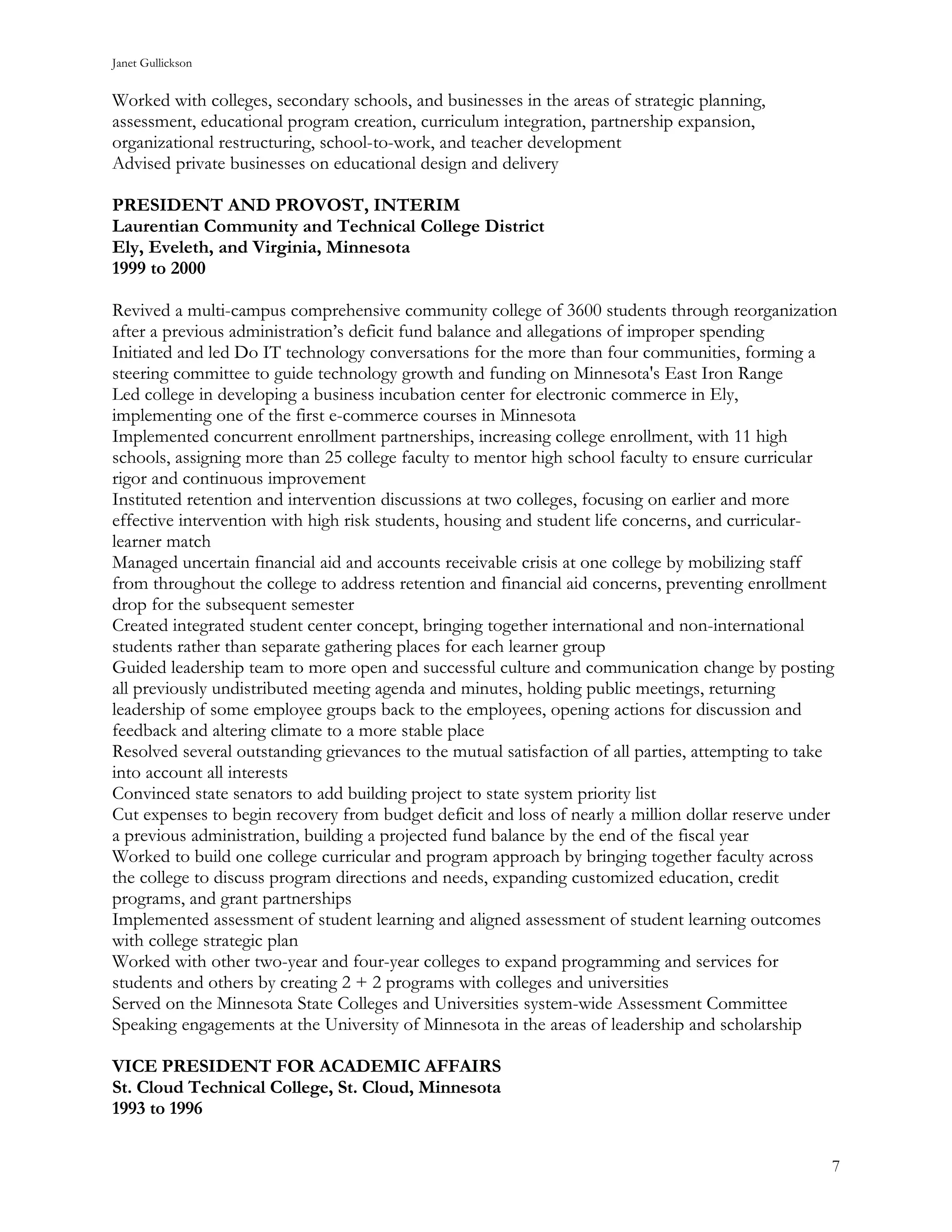 Janet Gullickson


Worked with colleges, secondary schools, and businesses in the areas of strategic planning,
assessment, educational program creation, curriculum integration, partnership expansion,
organizational restructuring, school-to-work, and teacher development
Advised private businesses on educational design and delivery

PRESIDENT AND PROVOST, INTERIM
Laurentian Community and Technical College District
Ely, Eveleth, and Virginia, Minnesota
1999 to 2000

Revived a multi-campus comprehensive community college of 3600 students through reorganization
after a previous administration’s deficit fund balance and allegations of improper spending
Initiated and led Do IT technology conversations for the more than four communities, forming a
steering committee to guide technology growth and funding on Minnesota's East Iron Range
Led college in developing a business incubation center for electronic commerce in Ely,
implementing one of the first e-commerce courses in Minnesota
Implemented concurrent enrollment partnerships, increasing college enrollment, with 11 high
schools, assigning more than 25 college faculty to mentor high school faculty to ensure curricular
rigor and continuous improvement
Instituted retention and intervention discussions at two colleges, focusing on earlier and more
effective intervention with high risk students, housing and student life concerns, and curricular-
learner match
Managed uncertain financial aid and accounts receivable crisis at one college by mobilizing staff
from throughout the college to address retention and financial aid concerns, preventing enrollment
drop for the subsequent semester
Created integrated student center concept, bringing together international and non-international
students rather than separate gathering places for each learner group
Guided leadership team to more open and successful culture and communication change by posting
all previously undistributed meeting agenda and minutes, holding public meetings, returning
leadership of some employee groups back to the employees, opening actions for discussion and
feedback and altering climate to a more stable place
Resolved several outstanding grievances to the mutual satisfaction of all parties, attempting to take
into account all interests
Convinced state senators to add building project to state system priority list
Cut expenses to begin recovery from budget deficit and loss of nearly a million dollar reserve under
a previous administration, building a projected fund balance by the end of the fiscal year
Worked to build one college curricular and program approach by bringing together faculty across
the college to discuss program directions and needs, expanding customized education, credit
programs, and grant partnerships
Implemented assessment of student learning and aligned assessment of student learning outcomes
with college strategic plan
Worked with other two-year and four-year colleges to expand programming and services for
students and others by creating 2 + 2 programs with colleges and universities
Served on the Minnesota State Colleges and Universities system-wide Assessment Committee
Speaking engagements at the University of Minnesota in the areas of leadership and scholarship

VICE PRESIDENT FOR ACADEMIC AFFAIRS
St. Cloud Technical College, St. Cloud, Minnesota
1993 to 1996


                                                                                                    7
 