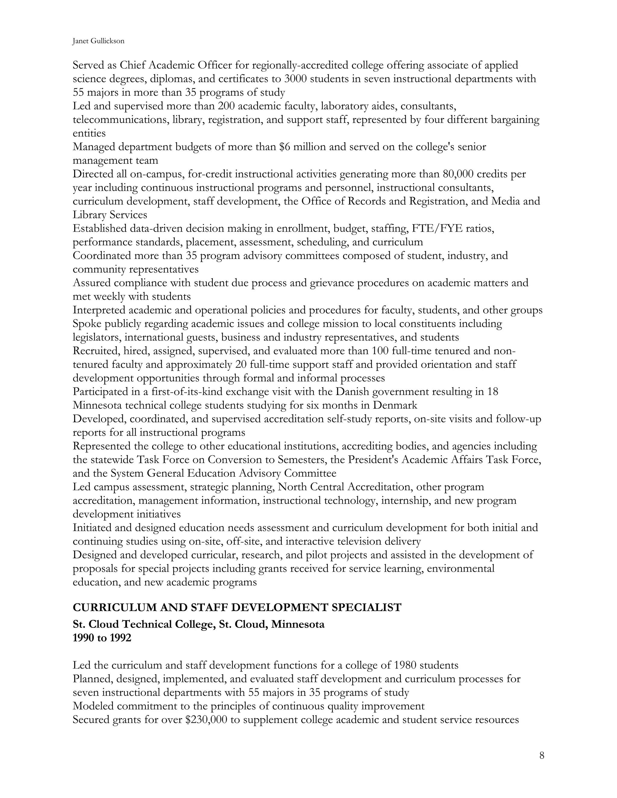 Janet Gullickson


Served as Chief Academic Officer for regionally-accredited college offering associate of applied
science degrees, diplomas, and certificates to 3000 students in seven instructional departments with
55 majors in more than 35 programs of study
Led and supervised more than 200 academic faculty, laboratory aides, consultants,
telecommunications, library, registration, and support staff, represented by four different bargaining
entities
Managed department budgets of more than $6 million and served on the college's senior
management team
Directed all on-campus, for-credit instructional activities generating more than 80,000 credits per
year including continuous instructional programs and personnel, instructional consultants,
curriculum development, staff development, the Office of Records and Registration, and Media and
Library Services
Established data-driven decision making in enrollment, budget, staffing, FTE/FYE ratios,
performance standards, placement, assessment, scheduling, and curriculum
Coordinated more than 35 program advisory committees composed of student, industry, and
community representatives
Assured compliance with student due process and grievance procedures on academic matters and
met weekly with students
Interpreted academic and operational policies and procedures for faculty, students, and other groups
Spoke publicly regarding academic issues and college mission to local constituents including
legislators, international guests, business and industry representatives, and students
Recruited, hired, assigned, supervised, and evaluated more than 100 full-time tenured and non-
tenured faculty and approximately 20 full-time support staff and provided orientation and staff
development opportunities through formal and informal processes
Participated in a first-of-its-kind exchange visit with the Danish government resulting in 18
Minnesota technical college students studying for six months in Denmark
Developed, coordinated, and supervised accreditation self-study reports, on-site visits and follow-up
reports for all instructional programs
Represented the college to other educational institutions, accrediting bodies, and agencies including
the statewide Task Force on Conversion to Semesters, the President's Academic Affairs Task Force,
and the System General Education Advisory Committee
Led campus assessment, strategic planning, North Central Accreditation, other program
accreditation, management information, instructional technology, internship, and new program
development initiatives
Initiated and designed education needs assessment and curriculum development for both initial and
continuing studies using on-site, off-site, and interactive television delivery
Designed and developed curricular, research, and pilot projects and assisted in the development of
proposals for special projects including grants received for service learning, environmental
education, and new academic programs

CURRICULUM AND STAFF DEVELOPMENT SPECIALIST
St. Cloud Technical College, St. Cloud, Minnesota
1990 to 1992

Led the curriculum and staff development functions for a college of 1980 students
Planned, designed, implemented, and evaluated staff development and curriculum processes for
seven instructional departments with 55 majors in 35 programs of study
Modeled commitment to the principles of continuous quality improvement
Secured grants for over $230,000 to supplement college academic and student service resources

                                                                                                     8
 