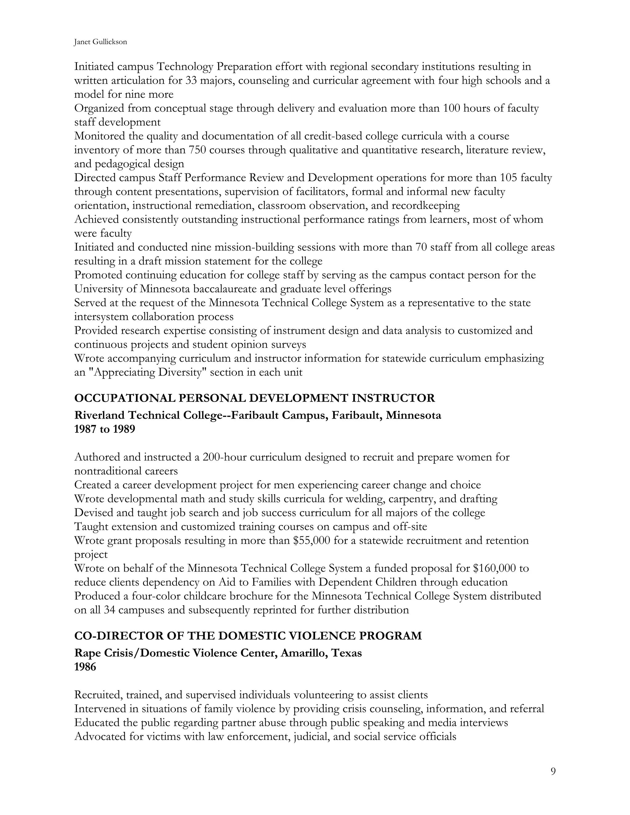 Janet Gullickson


Initiated campus Technology Preparation effort with regional secondary institutions resulting in
written articulation for 33 majors, counseling and curricular agreement with four high schools and a
model for nine more
Organized from conceptual stage through delivery and evaluation more than 100 hours of faculty
staff development
Monitored the quality and documentation of all credit-based college curricula with a course
inventory of more than 750 courses through qualitative and quantitative research, literature review,
and pedagogical design
Directed campus Staff Performance Review and Development operations for more than 105 faculty
through content presentations, supervision of facilitators, formal and informal new faculty
orientation, instructional remediation, classroom observation, and recordkeeping
Achieved consistently outstanding instructional performance ratings from learners, most of whom
were faculty
Initiated and conducted nine mission-building sessions with more than 70 staff from all college areas
resulting in a draft mission statement for the college
Promoted continuing education for college staff by serving as the campus contact person for the
University of Minnesota baccalaureate and graduate level offerings
Served at the request of the Minnesota Technical College System as a representative to the state
intersystem collaboration process
Provided research expertise consisting of instrument design and data analysis to customized and
continuous projects and student opinion surveys
Wrote accompanying curriculum and instructor information for statewide curriculum emphasizing
an "Appreciating Diversity" section in each unit

OCCUPATIONAL PERSONAL DEVELOPMENT INSTRUCTOR
Riverland Technical College--Faribault Campus, Faribault, Minnesota
1987 to 1989

Authored and instructed a 200-hour curriculum designed to recruit and prepare women for
nontraditional careers
Created a career development project for men experiencing career change and choice
Wrote developmental math and study skills curricula for welding, carpentry, and drafting
Devised and taught job search and job success curriculum for all majors of the college
Taught extension and customized training courses on campus and off-site
Wrote grant proposals resulting in more than $55,000 for a statewide recruitment and retention
project
Wrote on behalf of the Minnesota Technical College System a funded proposal for $160,000 to
reduce clients dependency on Aid to Families with Dependent Children through education
Produced a four-color childcare brochure for the Minnesota Technical College System distributed
on all 34 campuses and subsequently reprinted for further distribution

CO-DIRECTOR OF THE DOMESTIC VIOLENCE PROGRAM
Rape Crisis/Domestic Violence Center, Amarillo, Texas
1986

Recruited, trained, and supervised individuals volunteering to assist clients
Intervened in situations of family violence by providing crisis counseling, information, and referral
Educated the public regarding partner abuse through public speaking and media interviews
Advocated for victims with law enforcement, judicial, and social service officials

                                                                                                        9
 