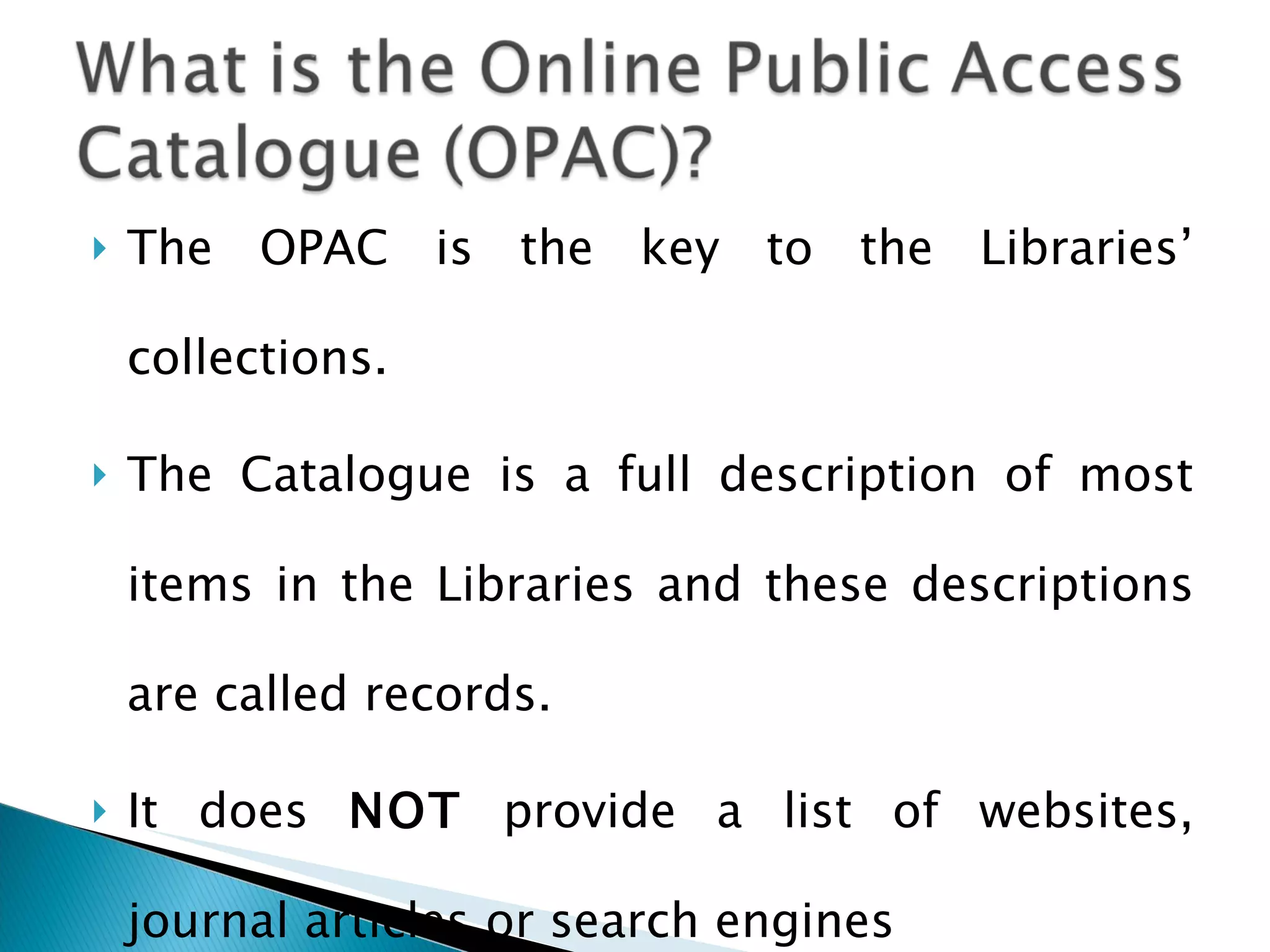 The OPAC is the key to the Libraries’ collections. The Catalogue is a full description of most items in the Libraries and these descriptions are called records.  It does  NOT  provide a list of websites, journal articles or search engines 