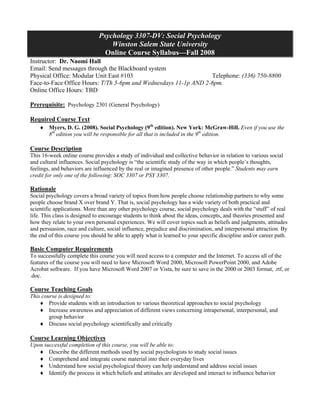 Psychology 3307-DV: Social Psychology
                                  Winston Salem State University
                                Online Course Syllabus—Fall 2008
Instructor: Dr. Naomi Hall
Email: Send messages through the Blackboard system
Physical Office: Modular Unit East #103                          Telephone: (336) 750-8800
Face-to-Face Office Hours: T/Th 5-6pm and Wednesdays 11-1p AND 2-6pm.
Online Office Hours: TBD

Prerequisite: Psychology 2301 (General Psychology)

Required Course Text
    ♦ Myers, D. G. (2008). Social Psychology (9th edition). New York: McGraw-Hill. Even if you use the
      8th edition you will be responsible for all that is included in the 9th edition.

Course Description
This 16-week online course provides a study of individual and collective behavior in relation to various social
and cultural influences. Social psychology is “the scientific study of the way in which people’s thoughts,
feelings, and behaviors are influenced by the real or imagined presence of other people.” Students may earn
credit for only one of the following: SOC 3307 or PSY 3307.

Rationale
Social psychology covers a broad variety of topics from how people choose relationship partners to why some
people choose brand X over brand Y. That is, social psychology has a wide variety of both practical and
scientific applications. More than any other psychology course, social psychology deals with the “stuff” of real
life. This class is designed to encourage students to think about the ideas, concepts, and theories presented and
how they relate to your own personal experiences. We will cover topics such as beliefs and judgments, attitudes
and persuasion, race and culture, social influence, prejudice and discrimination, and interpersonal attraction. By
the end of this course you should be able to apply what is learned to your specific discipline and/or career path.

Basic Computer Requirements
To successfully complete this course you will need access to a computer and the Internet. To access all of the
features of the course you will need to have Microsoft Word 2000, Microsoft PowerPoint 2000, and Adobe
Acrobat software. If you have Microsoft Word 2007 or Vista, be sure to save in the 2000 or 2003 format, .rtf, or
.doc.

Course Teaching Goals
This course is designed to:
    ♦ Provide students with an introduction to various theoretical approaches to social psychology
    ♦ Increase awareness and appreciation of different views concerning intrapersonal, interpersonal, and
        group behavior
    ♦ Discuss social psychology scientifically and critically

Course Learning Objectives
Upon successful completion of this course, you will be able to:
   ♦ Describe the different methods used by social psychologists to study social issues
   ♦ Comprehend and integrate course material into their everyday lives
   ♦ Understand how social psychological theory can help understand and address social issues
   ♦ Identify the process in which beliefs and attitudes are developed and interact to influence behavior
 