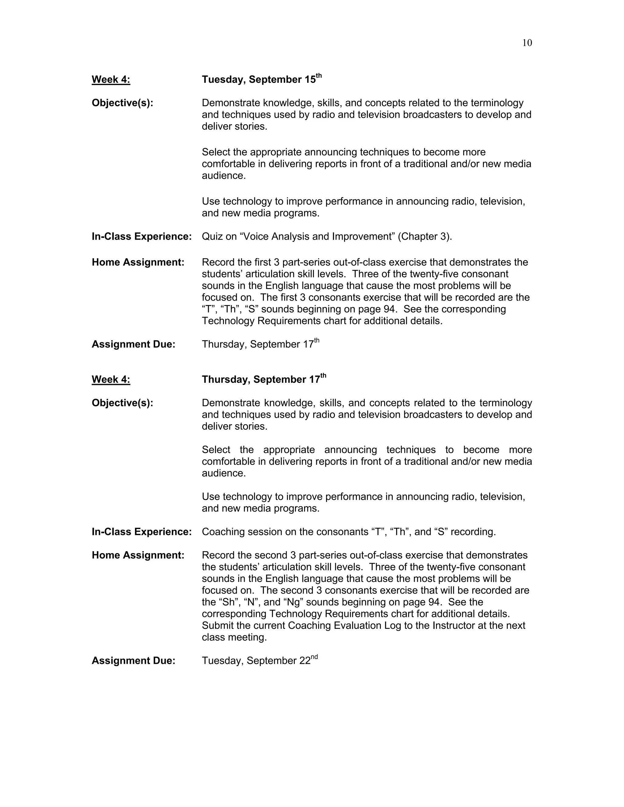 10


Week 4:                Tuesday, September 15th

Objective(s):          Demonstrate knowledge, skills, and concepts related to the terminology
                       and techniques used by radio and television broadcasters to develop and
                       deliver stories.

                       Select the appropriate announcing techniques to become more
                       comfortable in delivering reports in front of a traditional and/or new media
                       audience.

                       Use technology to improve performance in announcing radio, television,
                       and new media programs.

In-Class Experience: Quiz on “Voice Analysis and Improvement” (Chapter 3).

Home Assignment:       Record the first 3 part-series out-of-class exercise that demonstrates the
                       students’ articulation skill levels. Three of the twenty-five consonant
                       sounds in the English language that cause the most problems will be
                       focused on. The first 3 consonants exercise that will be recorded are the
                       “T”, “Th”, “S” sounds beginning on page 94. See the corresponding
                       Technology Requirements chart for additional details.

Assignment Due:        Thursday, September 17th


Week 4:                Thursday, September 17th

Objective(s):          Demonstrate knowledge, skills, and concepts related to the terminology
                       and techniques used by radio and television broadcasters to develop and
                       deliver stories.

                       Select the appropriate announcing techniques to become more
                       comfortable in delivering reports in front of a traditional and/or new media
                       audience.

                       Use technology to improve performance in announcing radio, television,
                       and new media programs.

In-Class Experience: Coaching session on the consonants “T”, “Th”, and “S” recording.

Home Assignment:       Record the second 3 part-series out-of-class exercise that demonstrates
                       the students’ articulation skill levels. Three of the twenty-five consonant
                       sounds in the English language that cause the most problems will be
                       focused on. The second 3 consonants exercise that will be recorded are
                       the “Sh”, “N”, and “Ng” sounds beginning on page 94. See the
                       corresponding Technology Requirements chart for additional details.
                       Submit the current Coaching Evaluation Log to the Instructor at the next
                       class meeting.

Assignment Due:        Tuesday, September 22nd
 