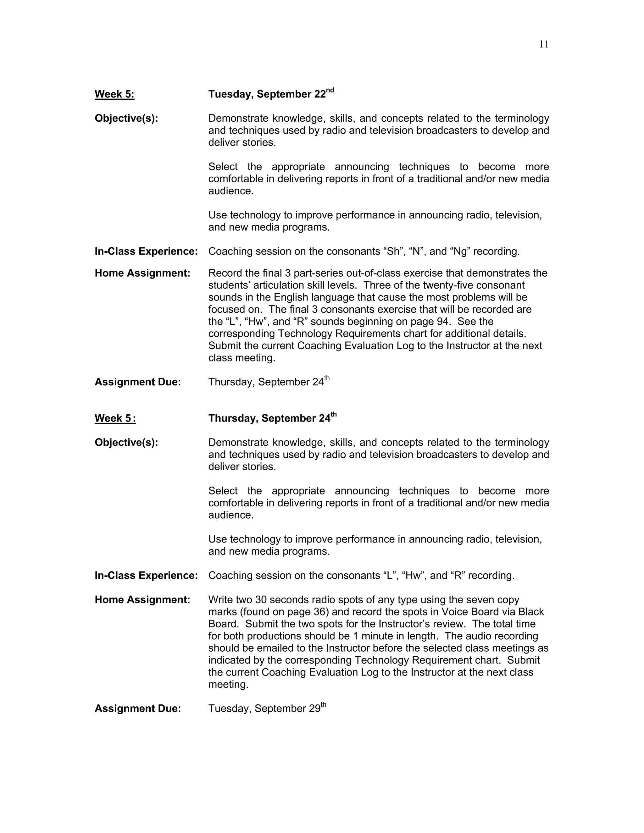 11



Week 5:               Tuesday, September 22nd

Objective(s):         Demonstrate knowledge, skills, and concepts related to the terminology
                      and techniques used by radio and television broadcasters to develop and
                      deliver stories.

                      Select the appropriate announcing techniques to become more
                      comfortable in delivering reports in front of a traditional and/or new media
                      audience.

                      Use technology to improve performance in announcing radio, television,
                      and new media programs.

In-Class Experience: Coaching session on the consonants “Sh”, “N”, and “Ng” recording.

Home Assignment:      Record the final 3 part-series out-of-class exercise that demonstrates the
                      students’ articulation skill levels. Three of the twenty-five consonant
                      sounds in the English language that cause the most problems will be
                      focused on. The final 3 consonants exercise that will be recorded are
                      the “L”, “Hw”, and “R” sounds beginning on page 94. See the
                      corresponding Technology Requirements chart for additional details.
                      Submit the current Coaching Evaluation Log to the Instructor at the next
                      class meeting.

Assignment Due:       Thursday, September 24th


Week 5 :              Thursday, September 24th

Objective(s):         Demonstrate knowledge, skills, and concepts related to the terminology
                      and techniques used by radio and television broadcasters to develop and
                      deliver stories.

                      Select the appropriate announcing techniques to become more
                      comfortable in delivering reports in front of a traditional and/or new media
                      audience.

                      Use technology to improve performance in announcing radio, television,
                      and new media programs.

In-Class Experience: Coaching session on the consonants “L”, “Hw”, and “R” recording.

Home Assignment:      Write two 30 seconds radio spots of any type using the seven copy
                      marks (found on page 36) and record the spots in Voice Board via Black
                      Board. Submit the two spots for the Instructor’s review. The total time
                      for both productions should be 1 minute in length. The audio recording
                      should be emailed to the Instructor before the selected class meetings as
                      indicated by the corresponding Technology Requirement chart. Submit
                      the current Coaching Evaluation Log to the Instructor at the next class
                      meeting.

Assignment Due:       Tuesday, September 29th
 