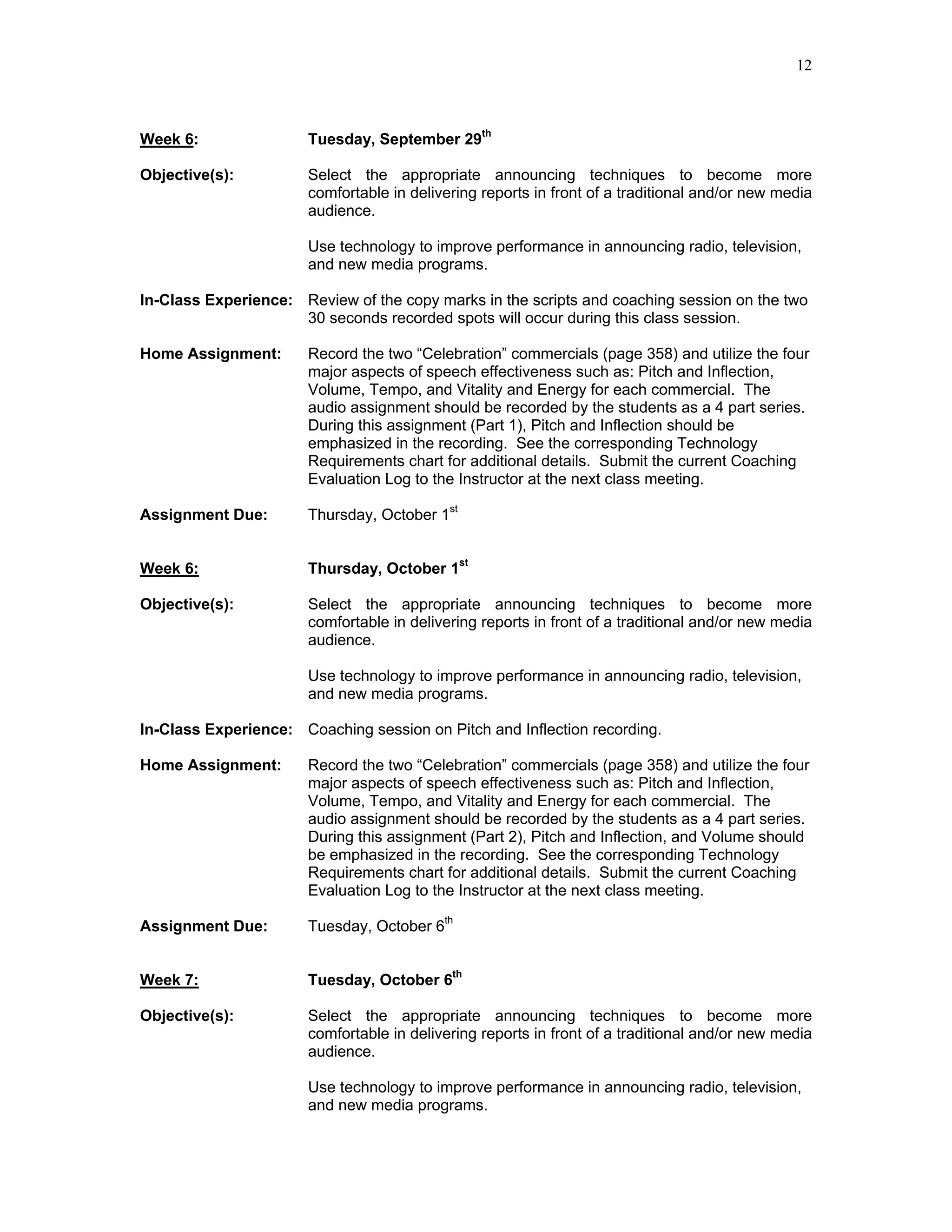 12



Week 6:                Tuesday, September 29th

Objective(s):          Select the appropriate announcing techniques to become more
                       comfortable in delivering reports in front of a traditional and/or new media
                       audience.

                       Use technology to improve performance in announcing radio, television,
                       and new media programs.

In-Class Experience: Review of the copy marks in the scripts and coaching session on the two
                     30 seconds recorded spots will occur during this class session.

Home Assignment:       Record the two “Celebration” commercials (page 358) and utilize the four
                       major aspects of speech effectiveness such as: Pitch and Inflection,
                       Volume, Tempo, and Vitality and Energy for each commercial. The
                       audio assignment should be recorded by the students as a 4 part series.
                       During this assignment (Part 1), Pitch and Inflection should be
                       emphasized in the recording. See the corresponding Technology
                       Requirements chart for additional details. Submit the current Coaching
                       Evaluation Log to the Instructor at the next class meeting.

Assignment Due:        Thursday, October 1st


Week 6:                Thursday, October 1st

Objective(s):          Select the appropriate announcing techniques to become more
                       comfortable in delivering reports in front of a traditional and/or new media
                       audience.

                       Use technology to improve performance in announcing radio, television,
                       and new media programs.

In-Class Experience: Coaching session on Pitch and Inflection recording.

Home Assignment:       Record the two “Celebration” commercials (page 358) and utilize the four
                       major aspects of speech effectiveness such as: Pitch and Inflection,
                       Volume, Tempo, and Vitality and Energy for each commercial. The
                       audio assignment should be recorded by the students as a 4 part series.
                       During this assignment (Part 2), Pitch and Inflection, and Volume should
                       be emphasized in the recording. See the corresponding Technology
                       Requirements chart for additional details. Submit the current Coaching
                       Evaluation Log to the Instructor at the next class meeting.

Assignment Due:        Tuesday, October 6th


Week 7:                Tuesday, October 6th

Objective(s):          Select the appropriate announcing techniques to become more
                       comfortable in delivering reports in front of a traditional and/or new media
                       audience.

                       Use technology to improve performance in announcing radio, television,
                       and new media programs.
 