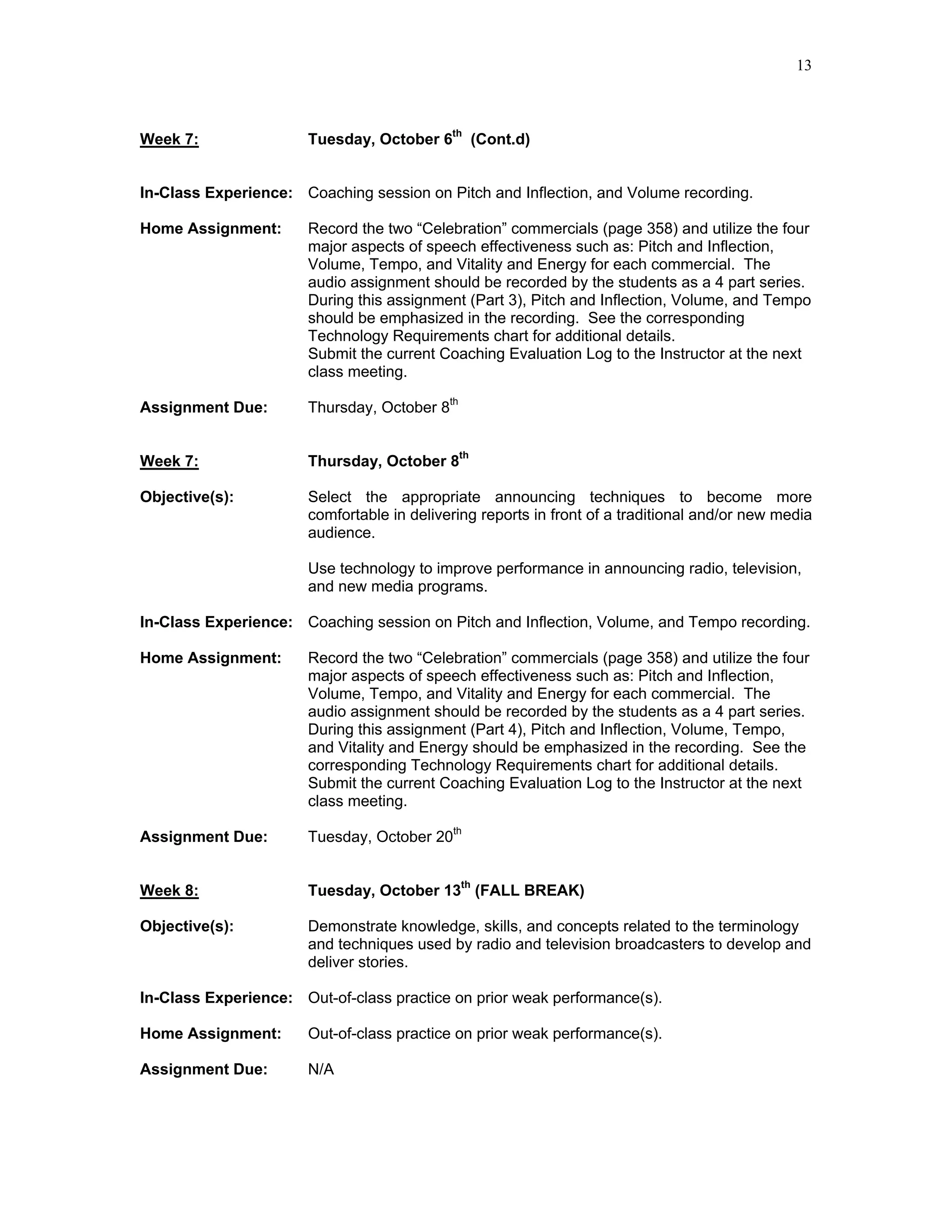 13



Week 7:                Tuesday, October 6th (Cont.d)


In-Class Experience: Coaching session on Pitch and Inflection, and Volume recording.

Home Assignment:       Record the two “Celebration” commercials (page 358) and utilize the four
                       major aspects of speech effectiveness such as: Pitch and Inflection,
                       Volume, Tempo, and Vitality and Energy for each commercial. The
                       audio assignment should be recorded by the students as a 4 part series.
                       During this assignment (Part 3), Pitch and Inflection, Volume, and Tempo
                       should be emphasized in the recording. See the corresponding
                       Technology Requirements chart for additional details.
                       Submit the current Coaching Evaluation Log to the Instructor at the next
                       class meeting.

Assignment Due:        Thursday, October 8th


Week 7:                Thursday, October 8th

Objective(s):          Select the appropriate announcing techniques to become more
                       comfortable in delivering reports in front of a traditional and/or new media
                       audience.

                       Use technology to improve performance in announcing radio, television,
                       and new media programs.

In-Class Experience: Coaching session on Pitch and Inflection, Volume, and Tempo recording.

Home Assignment:       Record the two “Celebration” commercials (page 358) and utilize the four
                       major aspects of speech effectiveness such as: Pitch and Inflection,
                       Volume, Tempo, and Vitality and Energy for each commercial. The
                       audio assignment should be recorded by the students as a 4 part series.
                       During this assignment (Part 4), Pitch and Inflection, Volume, Tempo,
                       and Vitality and Energy should be emphasized in the recording. See the
                       corresponding Technology Requirements chart for additional details.
                       Submit the current Coaching Evaluation Log to the Instructor at the next
                       class meeting.

Assignment Due:        Tuesday, October 20th


Week 8:                Tuesday, October 13th (FALL BREAK)

Objective(s):          Demonstrate knowledge, skills, and concepts related to the terminology
                       and techniques used by radio and television broadcasters to develop and
                       deliver stories.

In-Class Experience: Out-of-class practice on prior weak performance(s).

Home Assignment:       Out-of-class practice on prior weak performance(s).

Assignment Due:        N/A
 