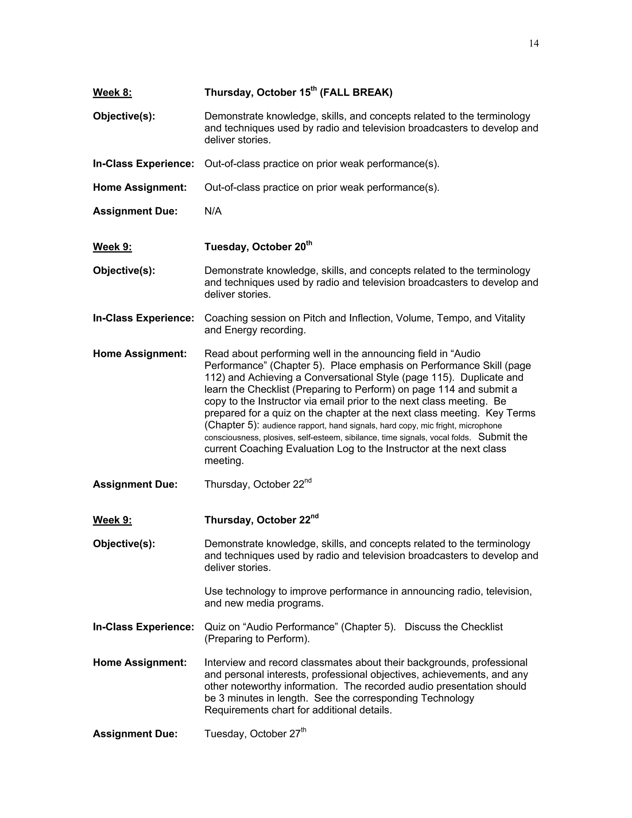 14



Week 8:                Thursday, October 15th (FALL BREAK)

Objective(s):          Demonstrate knowledge, skills, and concepts related to the terminology
                       and techniques used by radio and television broadcasters to develop and
                       deliver stories.

In-Class Experience: Out-of-class practice on prior weak performance(s).

Home Assignment:       Out-of-class practice on prior weak performance(s).

Assignment Due:        N/A


Week 9:                Tuesday, October 20th

Objective(s):          Demonstrate knowledge, skills, and concepts related to the terminology
                       and techniques used by radio and television broadcasters to develop and
                       deliver stories.

In-Class Experience: Coaching session on Pitch and Inflection, Volume, Tempo, and Vitality
                     and Energy recording.

Home Assignment:       Read about performing well in the announcing field in “Audio
                       Performance” (Chapter 5). Place emphasis on Performance Skill (page
                       112) and Achieving a Conversational Style (page 115). Duplicate and
                       learn the Checklist (Preparing to Perform) on page 114 and submit a
                       copy to the Instructor via email prior to the next class meeting. Be
                       prepared for a quiz on the chapter at the next class meeting. Key Terms
                       (Chapter 5): audience rapport, hand signals, hard copy, mic fright, microphone
                       consciousness, plosives, self-esteem, sibilance, time signals, vocal folds. Submit the
                       current Coaching Evaluation Log to the Instructor at the next class
                       meeting.

Assignment Due:        Thursday, October 22nd


Week 9:                Thursday, October 22nd

Objective(s):          Demonstrate knowledge, skills, and concepts related to the terminology
                       and techniques used by radio and television broadcasters to develop and
                       deliver stories.

                       Use technology to improve performance in announcing radio, television,
                       and new media programs.

In-Class Experience: Quiz on “Audio Performance” (Chapter 5). Discuss the Checklist
                     (Preparing to Perform).

Home Assignment:       Interview and record classmates about their backgrounds, professional
                       and personal interests, professional objectives, achievements, and any
                       other noteworthy information. The recorded audio presentation should
                       be 3 minutes in length. See the corresponding Technology
                       Requirements chart for additional details.

Assignment Due:        Tuesday, October 27th
 