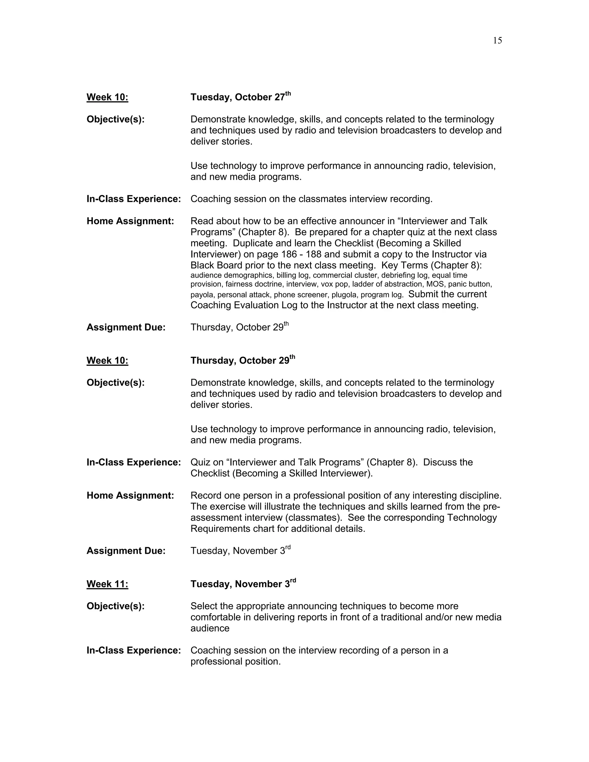 15




Week 10:               Tuesday, October 27th

Objective(s):          Demonstrate knowledge, skills, and concepts related to the terminology
                       and techniques used by radio and television broadcasters to develop and
                       deliver stories.

                       Use technology to improve performance in announcing radio, television,
                       and new media programs.

In-Class Experience: Coaching session on the classmates interview recording.

Home Assignment:       Read about how to be an effective announcer in “Interviewer and Talk
                       Programs” (Chapter 8). Be prepared for a chapter quiz at the next class
                       meeting. Duplicate and learn the Checklist (Becoming a Skilled
                       Interviewer) on page 186 - 188 and submit a copy to the Instructor via
                       Black Board prior to the next class meeting. Key Terms (Chapter 8):
                       audience demographics, billing log, commercial cluster, debriefing log, equal time
                       provision, fairness doctrine, interview, vox pop, ladder of abstraction, MOS, panic button,
                       payola, personal attack, phone screener, plugola, program log. Submit the current
                       Coaching Evaluation Log to the Instructor at the next class meeting.

Assignment Due:        Thursday, October 29th


Week 10:               Thursday, October 29th

Objective(s):          Demonstrate knowledge, skills, and concepts related to the terminology
                       and techniques used by radio and television broadcasters to develop and
                       deliver stories.

                       Use technology to improve performance in announcing radio, television,
                       and new media programs.

In-Class Experience: Quiz on “Interviewer and Talk Programs” (Chapter 8). Discuss the
                     Checklist (Becoming a Skilled Interviewer).

Home Assignment:       Record one person in a professional position of any interesting discipline.
                       The exercise will illustrate the techniques and skills learned from the pre-
                       assessment interview (classmates). See the corresponding Technology
                       Requirements chart for additional details.

Assignment Due:        Tuesday, November 3rd


Week 11:               Tuesday, November 3rd

Objective(s):          Select the appropriate announcing techniques to become more
                       comfortable in delivering reports in front of a traditional and/or new media
                       audience

In-Class Experience: Coaching session on the interview recording of a person in a
                     professional position.
 