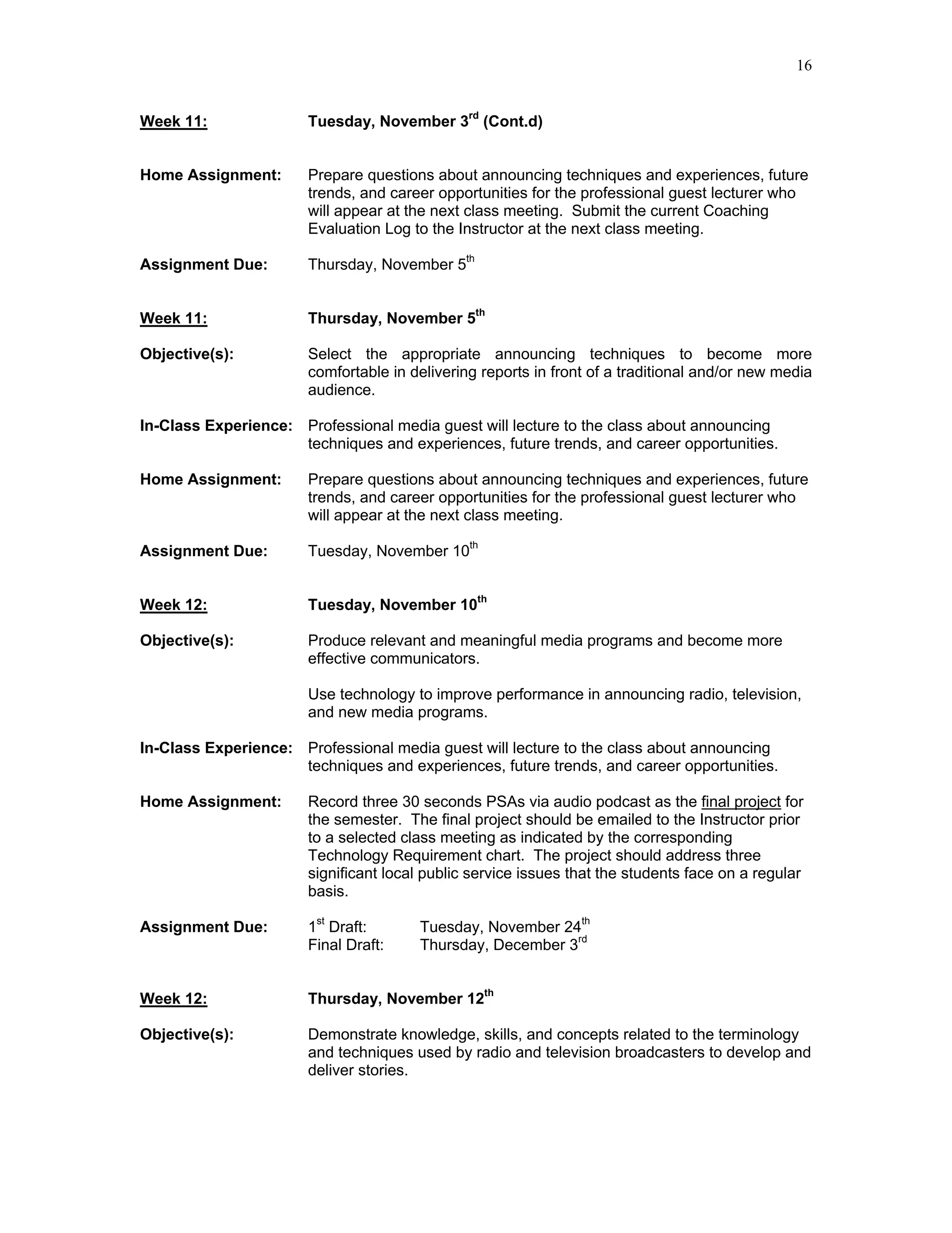 16


Week 11:               Tuesday, November 3rd (Cont.d)


Home Assignment:       Prepare questions about announcing techniques and experiences, future
                       trends, and career opportunities for the professional guest lecturer who
                       will appear at the next class meeting. Submit the current Coaching
                       Evaluation Log to the Instructor at the next class meeting.

Assignment Due:        Thursday, November 5th


Week 11:               Thursday, November 5th

Objective(s):          Select the appropriate announcing techniques to become more
                       comfortable in delivering reports in front of a traditional and/or new media
                       audience.

In-Class Experience: Professional media guest will lecture to the class about announcing
                     techniques and experiences, future trends, and career opportunities.

Home Assignment:       Prepare questions about announcing techniques and experiences, future
                       trends, and career opportunities for the professional guest lecturer who
                       will appear at the next class meeting.

Assignment Due:        Tuesday, November 10th


Week 12:               Tuesday, November 10th

Objective(s):          Produce relevant and meaningful media programs and become more
                       effective communicators.

                       Use technology to improve performance in announcing radio, television,
                       and new media programs.

In-Class Experience: Professional media guest will lecture to the class about announcing
                     techniques and experiences, future trends, and career opportunities.

Home Assignment:       Record three 30 seconds PSAs via audio podcast as the final project for
                       the semester. The final project should be emailed to the Instructor prior
                       to a selected class meeting as indicated by the corresponding
                       Technology Requirement chart. The project should address three
                       significant local public service issues that the students face on a regular
                       basis.

Assignment Due:        1st Draft:      Tuesday, November 24th
                       Final Draft:    Thursday, December 3rd


Week 12:               Thursday, November 12th

Objective(s):          Demonstrate knowledge, skills, and concepts related to the terminology
                       and techniques used by radio and television broadcasters to develop and
                       deliver stories.
 