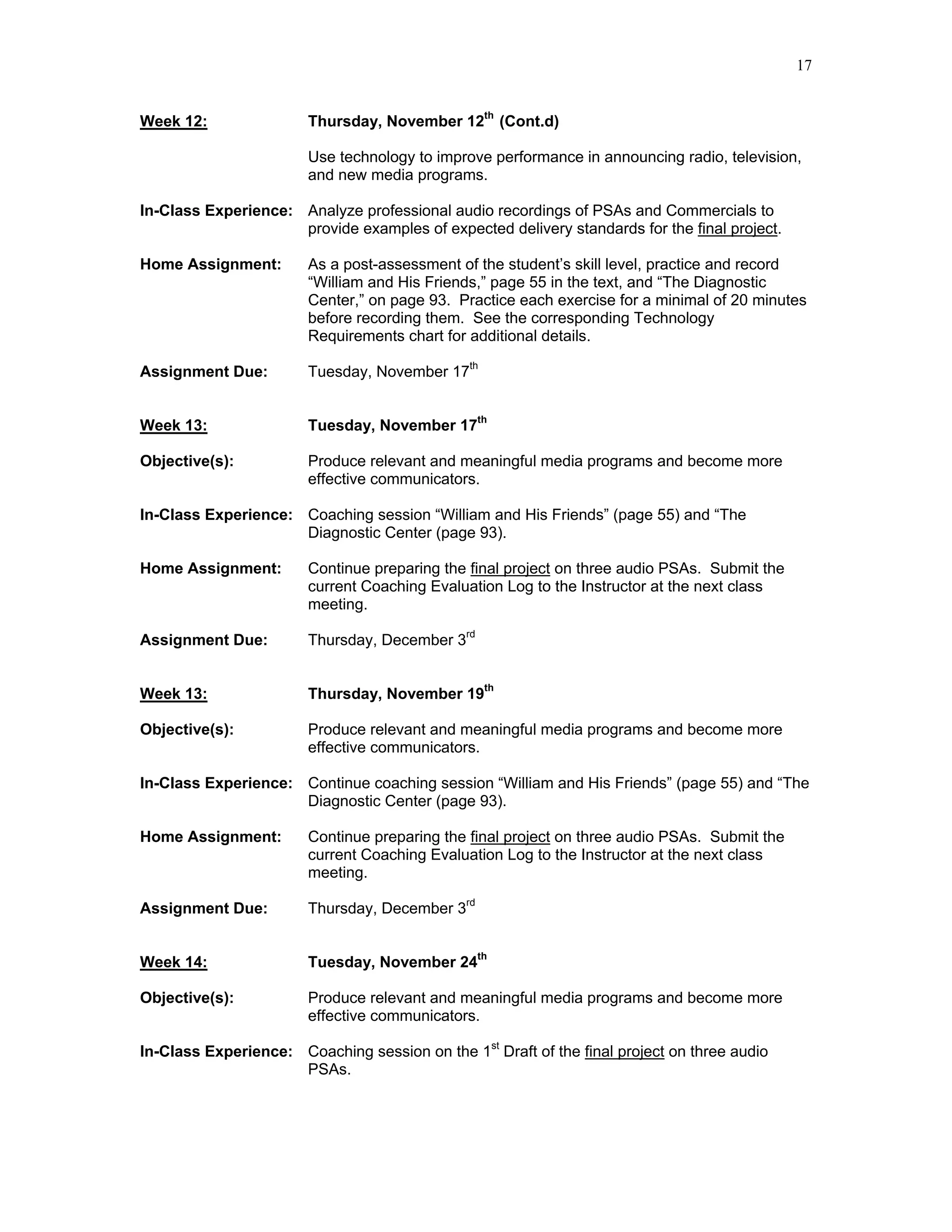 17


Week 12:                Thursday, November 12th (Cont.d)

                        Use technology to improve performance in announcing radio, television,
                        and new media programs.

In-Class Experience: Analyze professional audio recordings of PSAs and Commercials to
                     provide examples of expected delivery standards for the final project.

Home Assignment:        As a post-assessment of the student’s skill level, practice and record
                        “William and His Friends,” page 55 in the text, and “The Diagnostic
                        Center,” on page 93. Practice each exercise for a minimal of 20 minutes
                        before recording them. See the corresponding Technology
                        Requirements chart for additional details.

Assignment Due:         Tuesday, November 17th


Week 13:                Tuesday, November 17th

Objective(s):           Produce relevant and meaningful media programs and become more
                        effective communicators.

In-Class Experience: Coaching session “William and His Friends” (page 55) and “The
                     Diagnostic Center (page 93).

Home Assignment:        Continue preparing the final project on three audio PSAs. Submit the
                        current Coaching Evaluation Log to the Instructor at the next class
                        meeting.

Assignment Due:         Thursday, December 3rd


Week 13:                Thursday, November 19th

Objective(s):           Produce relevant and meaningful media programs and become more
                        effective communicators.

In-Class Experience: Continue coaching session “William and His Friends” (page 55) and “The
                     Diagnostic Center (page 93).

Home Assignment:        Continue preparing the final project on three audio PSAs. Submit the
                        current Coaching Evaluation Log to the Instructor at the next class
                        meeting.

Assignment Due:         Thursday, December 3rd


Week 14:                Tuesday, November 24th

Objective(s):           Produce relevant and meaningful media programs and become more
                        effective communicators.

In-Class Experience: Coaching session on the 1st Draft of the final project on three audio
                     PSAs.
 