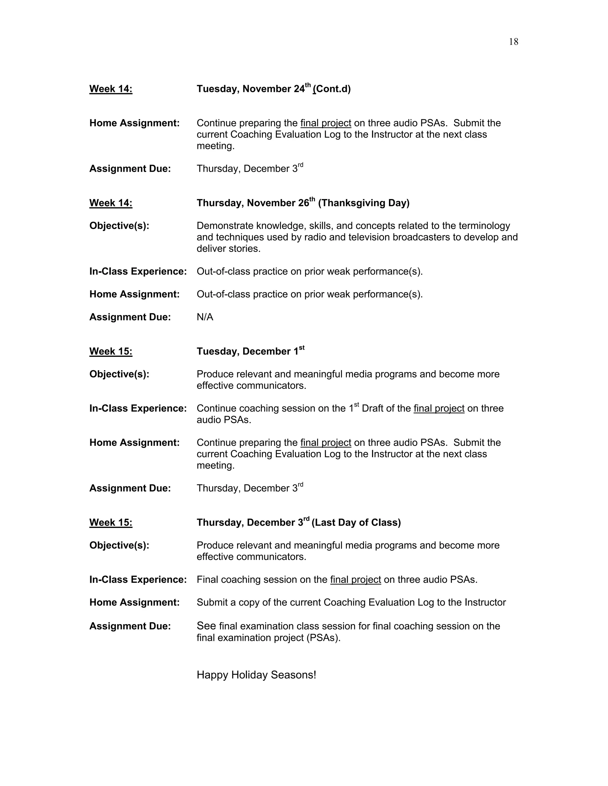 18



Week 14:                Tuesday, November 24th (Cont.d)


Home Assignment:        Continue preparing the final project on three audio PSAs. Submit the
                        current Coaching Evaluation Log to the Instructor at the next class
                        meeting.

Assignment Due:         Thursday, December 3rd


Week 14:                Thursday, November 26th (Thanksgiving Day)

Objective(s):           Demonstrate knowledge, skills, and concepts related to the terminology
                        and techniques used by radio and television broadcasters to develop and
                        deliver stories.

In-Class Experience: Out-of-class practice on prior weak performance(s).

Home Assignment:        Out-of-class practice on prior weak performance(s).

Assignment Due:         N/A


Week 15:                Tuesday, December 1st

Objective(s):           Produce relevant and meaningful media programs and become more
                        effective communicators.

In-Class Experience: Continue coaching session on the 1st Draft of the final project on three
                     audio PSAs.

Home Assignment:        Continue preparing the final project on three audio PSAs. Submit the
                        current Coaching Evaluation Log to the Instructor at the next class
                        meeting.

Assignment Due:         Thursday, December 3rd


Week 15:                Thursday, December 3rd (Last Day of Class)

Objective(s):           Produce relevant and meaningful media programs and become more
                        effective communicators.

In-Class Experience: Final coaching session on the final project on three audio PSAs.

Home Assignment:        Submit a copy of the current Coaching Evaluation Log to the Instructor

Assignment Due:         See final examination class session for final coaching session on the
                        final examination project (PSAs).


                        Happy Holiday Seasons!
 