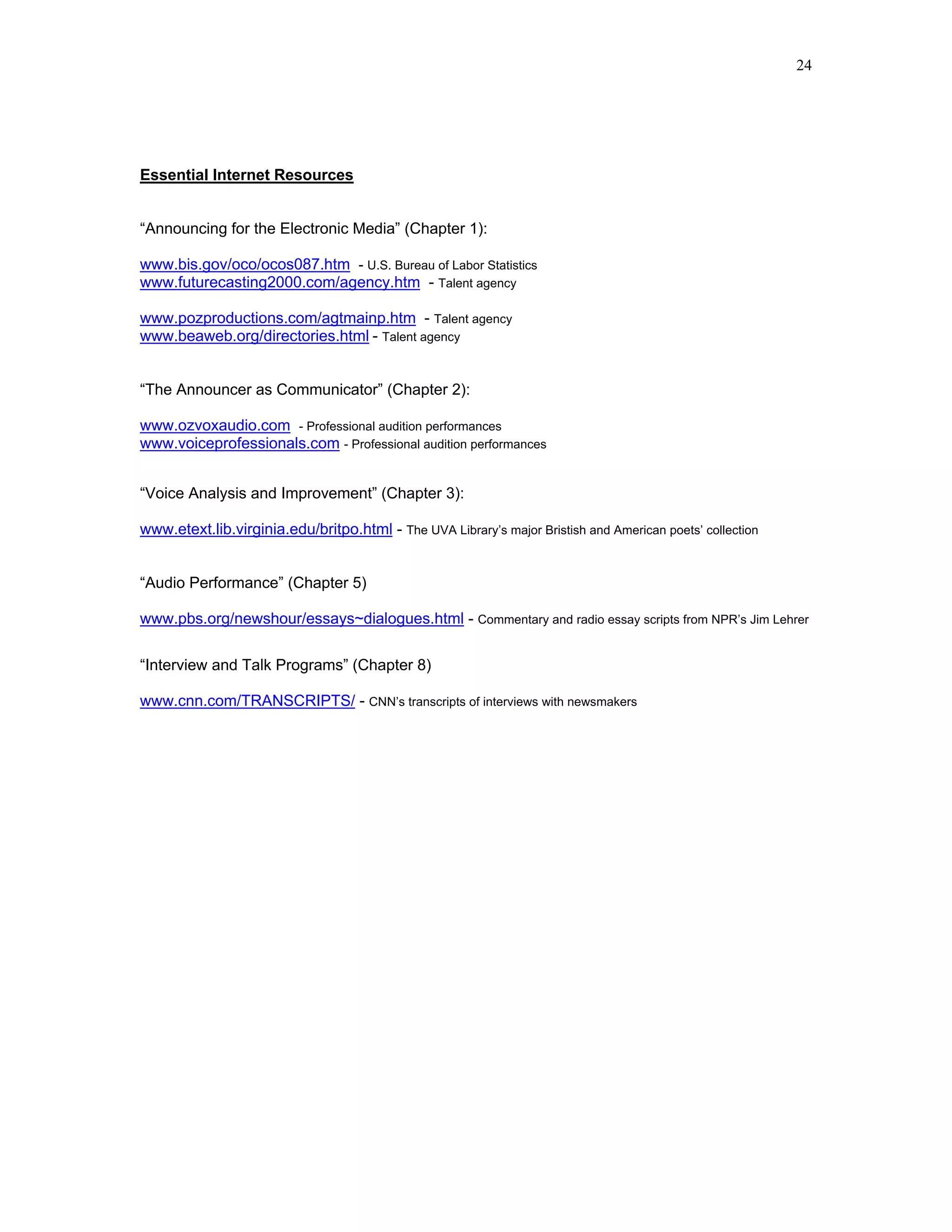 24




Essential Internet Resources


“Announcing for the Electronic Media” (Chapter 1):

www.bis.gov/oco/ocos087.htm - U.S. Bureau of Labor Statistics
www.futurecasting2000.com/agency.htm - Talent agency

www.pozproductions.com/agtmainp.htm - Talent agency
www.beaweb.org/directories.html - Talent agency


“The Announcer as Communicator” (Chapter 2):

www.ozvoxaudio.com - Professional audition performances
www.voiceprofessionals.com - Professional audition performances


“Voice Analysis and Improvement” (Chapter 3):

www.etext.lib.virginia.edu/britpo.html - The UVA Library’s major Bristish and American poets’ collection


“Audio Performance” (Chapter 5)

www.pbs.org/newshour/essays~dialogues.html - Commentary and radio essay scripts from NPR’s Jim Lehrer

“Interview and Talk Programs” (Chapter 8)

www.cnn.com/TRANSCRIPTS/ - CNN’s transcripts of interviews with newsmakers
 
