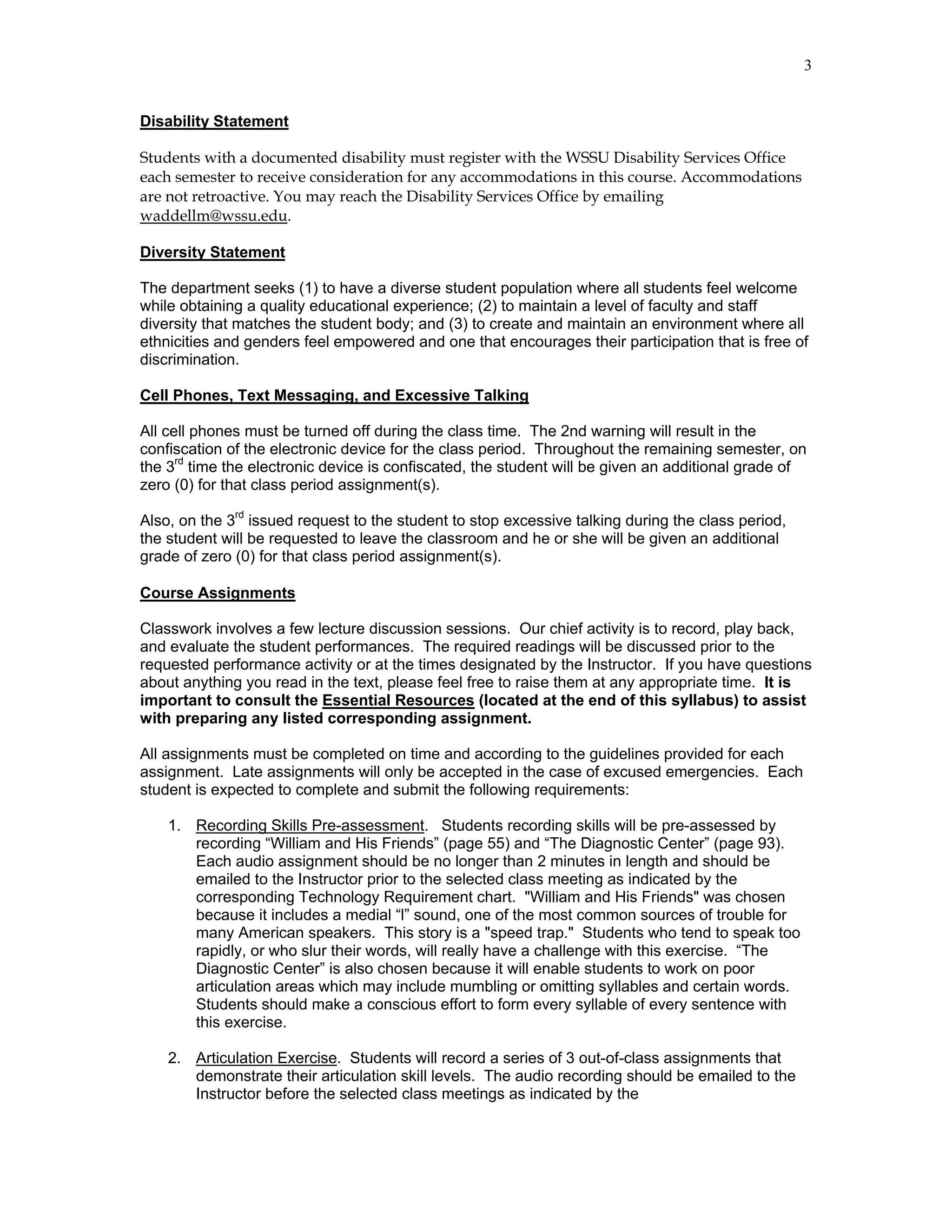 3


Disability Statement

Students with a documented disability must register with the WSSU Disability Services Office
each semester to receive consideration for any accommodations in this course. Accommodations
are not retroactive. You may reach the Disability Services Office by emailing
waddellm@wssu.edu.

Diversity Statement

The department seeks (1) to have a diverse student population where all students feel welcome
while obtaining a quality educational experience; (2) to maintain a level of faculty and staff
diversity that matches the student body; and (3) to create and maintain an environment where all
ethnicities and genders feel empowered and one that encourages their participation that is free of
discrimination.

Cell Phones, Text Messaging, and Excessive Talking

All cell phones must be turned off during the class time. The 2nd warning will result in the
confiscation of the electronic device for the class period. Throughout the remaining semester, on
the 3rd time the electronic device is confiscated, the student will be given an additional grade of
zero (0) for that class period assignment(s).

Also, on the 3rd issued request to the student to stop excessive talking during the class period,
the student will be requested to leave the classroom and he or she will be given an additional
grade of zero (0) for that class period assignment(s).

Course Assignments

Classwork involves a few lecture discussion sessions. Our chief activity is to record, play back,
and evaluate the student performances. The required readings will be discussed prior to the
requested performance activity or at the times designated by the Instructor. If you have questions
about anything you read in the text, please feel free to raise them at any appropriate time. It is
important to consult the Essential Resources (located at the end of this syllabus) to assist
with preparing any listed corresponding assignment.

All assignments must be completed on time and according to the guidelines provided for each
assignment. Late assignments will only be accepted in the case of excused emergencies. Each
student is expected to complete and submit the following requirements:

    1. Recording Skills Pre-assessment. Students recording skills will be pre-assessed by
       recording “William and His Friends” (page 55) and “The Diagnostic Center” (page 93).
       Each audio assignment should be no longer than 2 minutes in length and should be
       emailed to the Instructor prior to the selected class meeting as indicated by the
       corresponding Technology Requirement chart. "William and His Friends" was chosen
       because it includes a medial “l” sound, one of the most common sources of trouble for
       many American speakers. This story is a "speed trap." Students who tend to speak too
       rapidly, or who slur their words, will really have a challenge with this exercise. “The
       Diagnostic Center” is also chosen because it will enable students to work on poor
       articulation areas which may include mumbling or omitting syllables and certain words.
       Students should make a conscious effort to form every syllable of every sentence with
       this exercise.

    2. Articulation Exercise. Students will record a series of 3 out-of-class assignments that
       demonstrate their articulation skill levels. The audio recording should be emailed to the
       Instructor before the selected class meetings as indicated by the
 