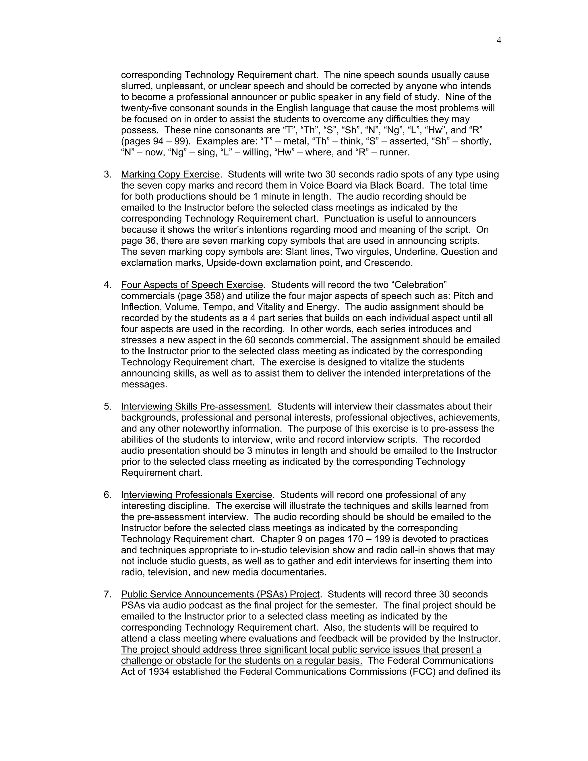 4


    corresponding Technology Requirement chart. The nine speech sounds usually cause
    slurred, unpleasant, or unclear speech and should be corrected by anyone who intends
    to become a professional announcer or public speaker in any field of study. Nine of the
    twenty-five consonant sounds in the English language that cause the most problems will
    be focused on in order to assist the students to overcome any difficulties they may
    possess. These nine consonants are “T”, “Th”, “S”, “Sh”, “N”, “Ng”, “L”, “Hw”, and “R”
    (pages 94 – 99). Examples are: “T” – metal, “Th” – think, “S” – asserted, “Sh” – shortly,
    “N” – now, “Ng” – sing, “L” – willing, “Hw” – where, and “R” – runner.

3. Marking Copy Exercise. Students will write two 30 seconds radio spots of any type using
   the seven copy marks and record them in Voice Board via Black Board. The total time
   for both productions should be 1 minute in length. The audio recording should be
   emailed to the Instructor before the selected class meetings as indicated by the
   corresponding Technology Requirement chart. Punctuation is useful to announcers
   because it shows the writer’s intentions regarding mood and meaning of the script. On
   page 36, there are seven marking copy symbols that are used in announcing scripts.
   The seven marking copy symbols are: Slant lines, Two virgules, Underline, Question and
   exclamation marks, Upside-down exclamation point, and Crescendo.

4. Four Aspects of Speech Exercise. Students will record the two “Celebration”
   commercials (page 358) and utilize the four major aspects of speech such as: Pitch and
   Inflection, Volume, Tempo, and Vitality and Energy. The audio assignment should be
   recorded by the students as a 4 part series that builds on each individual aspect until all
   four aspects are used in the recording. In other words, each series introduces and
   stresses a new aspect in the 60 seconds commercial. The assignment should be emailed
   to the Instructor prior to the selected class meeting as indicated by the corresponding
   Technology Requirement chart. The exercise is designed to vitalize the students
   announcing skills, as well as to assist them to deliver the intended interpretations of the
   messages.

5. Interviewing Skills Pre-assessment. Students will interview their classmates about their
   backgrounds, professional and personal interests, professional objectives, achievements,
   and any other noteworthy information. The purpose of this exercise is to pre-assess the
   abilities of the students to interview, write and record interview scripts. The recorded
   audio presentation should be 3 minutes in length and should be emailed to the Instructor
   prior to the selected class meeting as indicated by the corresponding Technology
   Requirement chart.

6. Interviewing Professionals Exercise. Students will record one professional of any
   interesting discipline. The exercise will illustrate the techniques and skills learned from
   the pre-assessment interview. The audio recording should be should be emailed to the
   Instructor before the selected class meetings as indicated by the corresponding
   Technology Requirement chart. Chapter 9 on pages 170 – 199 is devoted to practices
   and techniques appropriate to in-studio television show and radio call-in shows that may
   not include studio guests, as well as to gather and edit interviews for inserting them into
   radio, television, and new media documentaries.

7. Public Service Announcements (PSAs) Project. Students will record three 30 seconds
   PSAs via audio podcast as the final project for the semester. The final project should be
   emailed to the Instructor prior to a selected class meeting as indicated by the
   corresponding Technology Requirement chart. Also, the students will be required to
   attend a class meeting where evaluations and feedback will be provided by the Instructor.
   The project should address three significant local public service issues that present a
   challenge or obstacle for the students on a regular basis. The Federal Communications
   Act of 1934 established the Federal Communications Commissions (FCC) and defined its
 
