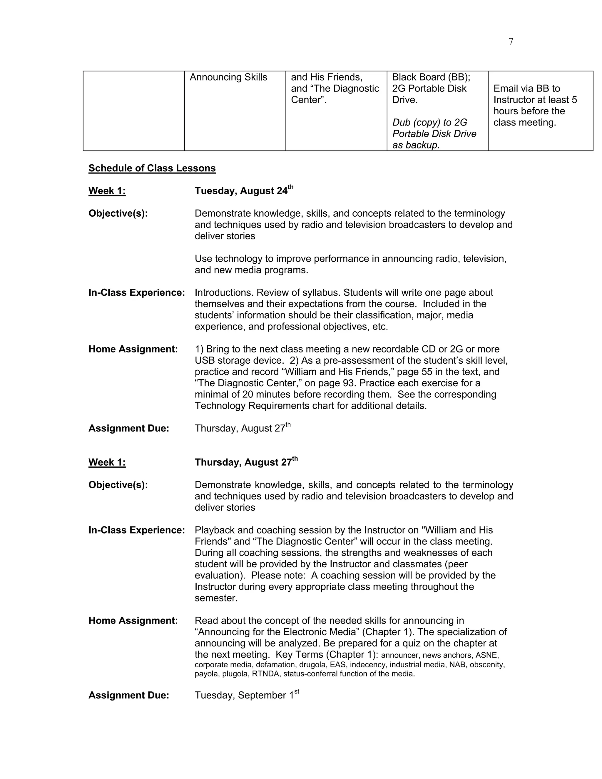 7


                      Announcing Skills          and His Friends,             Black Board (BB);
                                                 and “The Diagnostic          2G Portable Disk            Email via BB to
                                                 Center”.                     Drive.                      Instructor at least 5
                                                                                                          hours before the
                                                                              Dub (copy) to 2G            class meeting.
                                                                              Portable Disk Drive
                                                                              as backup.

Schedule of Class Lessons

Week 1:                Tuesday, August 24th

Objective(s):          Demonstrate knowledge, skills, and concepts related to the terminology
                       and techniques used by radio and television broadcasters to develop and
                       deliver stories

                       Use technology to improve performance in announcing radio, television,
                       and new media programs.

In-Class Experience: Introductions. Review of syllabus. Students will write one page about
                     themselves and their expectations from the course. Included in the
                     students’ information should be their classification, major, media
                     experience, and professional objectives, etc.

Home Assignment:       1) Bring to the next class meeting a new recordable CD or 2G or more
                       USB storage device. 2) As a pre-assessment of the student’s skill level,
                       practice and record “William and His Friends,” page 55 in the text, and
                       “The Diagnostic Center,” on page 93. Practice each exercise for a
                       minimal of 20 minutes before recording them. See the corresponding
                       Technology Requirements chart for additional details.

Assignment Due:        Thursday, August 27th


Week 1:                Thursday, August 27th

Objective(s):          Demonstrate knowledge, skills, and concepts related to the terminology
                       and techniques used by radio and television broadcasters to develop and
                       deliver stories

In-Class Experience: Playback and coaching session by the Instructor on "William and His
                     Friends" and “The Diagnostic Center” will occur in the class meeting.
                     During all coaching sessions, the strengths and weaknesses of each
                     student will be provided by the Instructor and classmates (peer
                     evaluation). Please note: A coaching session will be provided by the
                     Instructor during every appropriate class meeting throughout the
                     semester.

Home Assignment:       Read about the concept of the needed skills for announcing in
                       “Announcing for the Electronic Media” (Chapter 1). The specialization of
                       announcing will be analyzed. Be prepared for a quiz on the chapter at
                       the next meeting. Key Terms (Chapter 1): announcer, news anchors, ASNE,
                       corporate media, defamation, drugola, EAS, indecency, industrial media, NAB, obscenity,
                       payola, plugola, RTNDA, status-conferral function of the media.

Assignment Due:        Tuesday, September 1st
 
