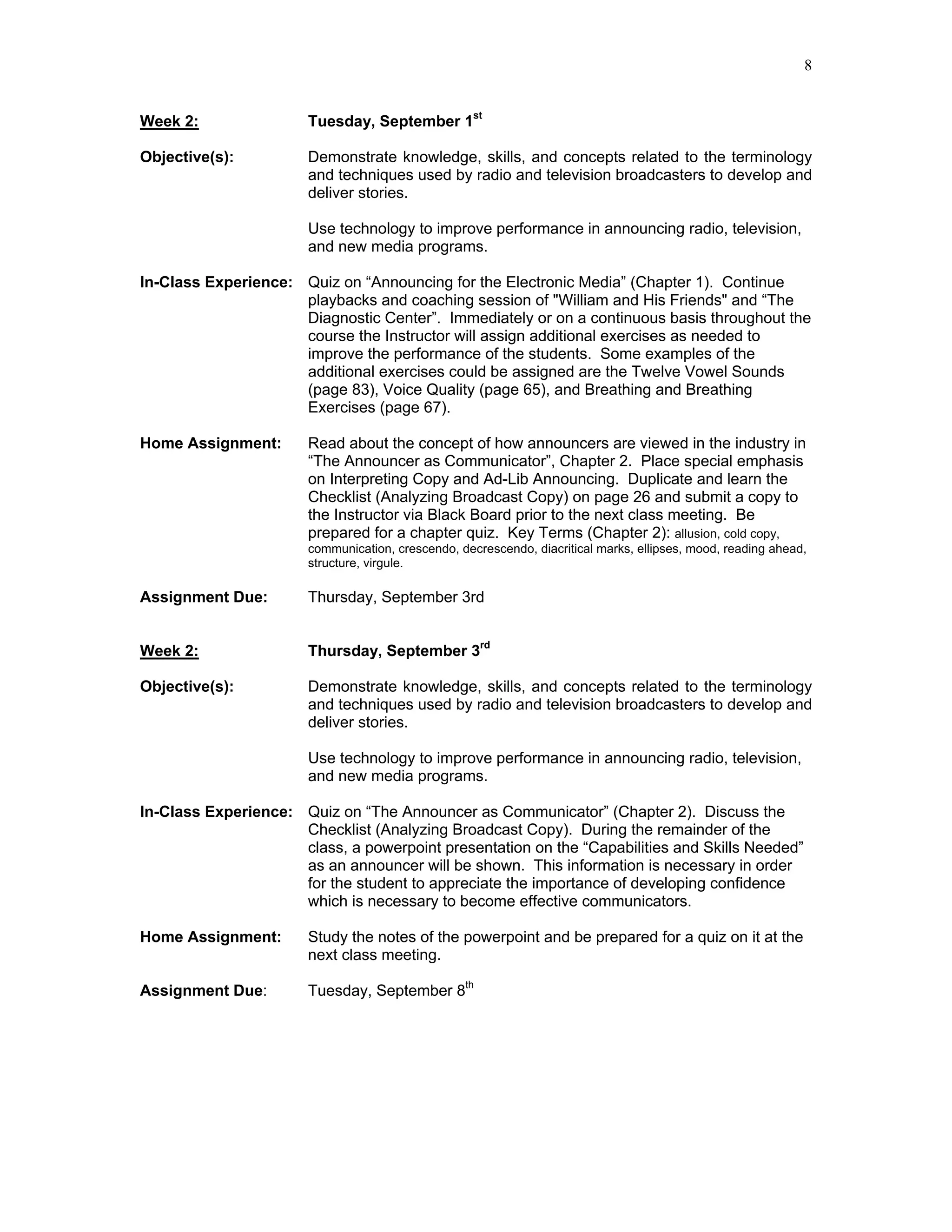 8


Week 2:                Tuesday, September 1st

Objective(s):          Demonstrate knowledge, skills, and concepts related to the terminology
                       and techniques used by radio and television broadcasters to develop and
                       deliver stories.

                       Use technology to improve performance in announcing radio, television,
                       and new media programs.

In-Class Experience: Quiz on “Announcing for the Electronic Media” (Chapter 1). Continue
                     playbacks and coaching session of "William and His Friends" and “The
                     Diagnostic Center”. Immediately or on a continuous basis throughout the
                     course the Instructor will assign additional exercises as needed to
                     improve the performance of the students. Some examples of the
                     additional exercises could be assigned are the Twelve Vowel Sounds
                     (page 83), Voice Quality (page 65), and Breathing and Breathing
                     Exercises (page 67).

Home Assignment:       Read about the concept of how announcers are viewed in the industry in
                       “The Announcer as Communicator”, Chapter 2. Place special emphasis
                       on Interpreting Copy and Ad-Lib Announcing. Duplicate and learn the
                       Checklist (Analyzing Broadcast Copy) on page 26 and submit a copy to
                       the Instructor via Black Board prior to the next class meeting. Be
                       prepared for a chapter quiz. Key Terms (Chapter 2): allusion, cold copy,
                       communication, crescendo, decrescendo, diacritical marks, ellipses, mood, reading ahead,
                       structure, virgule.

Assignment Due:        Thursday, September 3rd


Week 2:                Thursday, September 3rd

Objective(s):          Demonstrate knowledge, skills, and concepts related to the terminology
                       and techniques used by radio and television broadcasters to develop and
                       deliver stories.

                       Use technology to improve performance in announcing radio, television,
                       and new media programs.

In-Class Experience: Quiz on “The Announcer as Communicator” (Chapter 2). Discuss the
                     Checklist (Analyzing Broadcast Copy). During the remainder of the
                     class, a powerpoint presentation on the “Capabilities and Skills Needed”
                     as an announcer will be shown. This information is necessary in order
                     for the student to appreciate the importance of developing confidence
                     which is necessary to become effective communicators.

Home Assignment:       Study the notes of the powerpoint and be prepared for a quiz on it at the
                       next class meeting.

Assignment Due:        Tuesday, September 8th
 