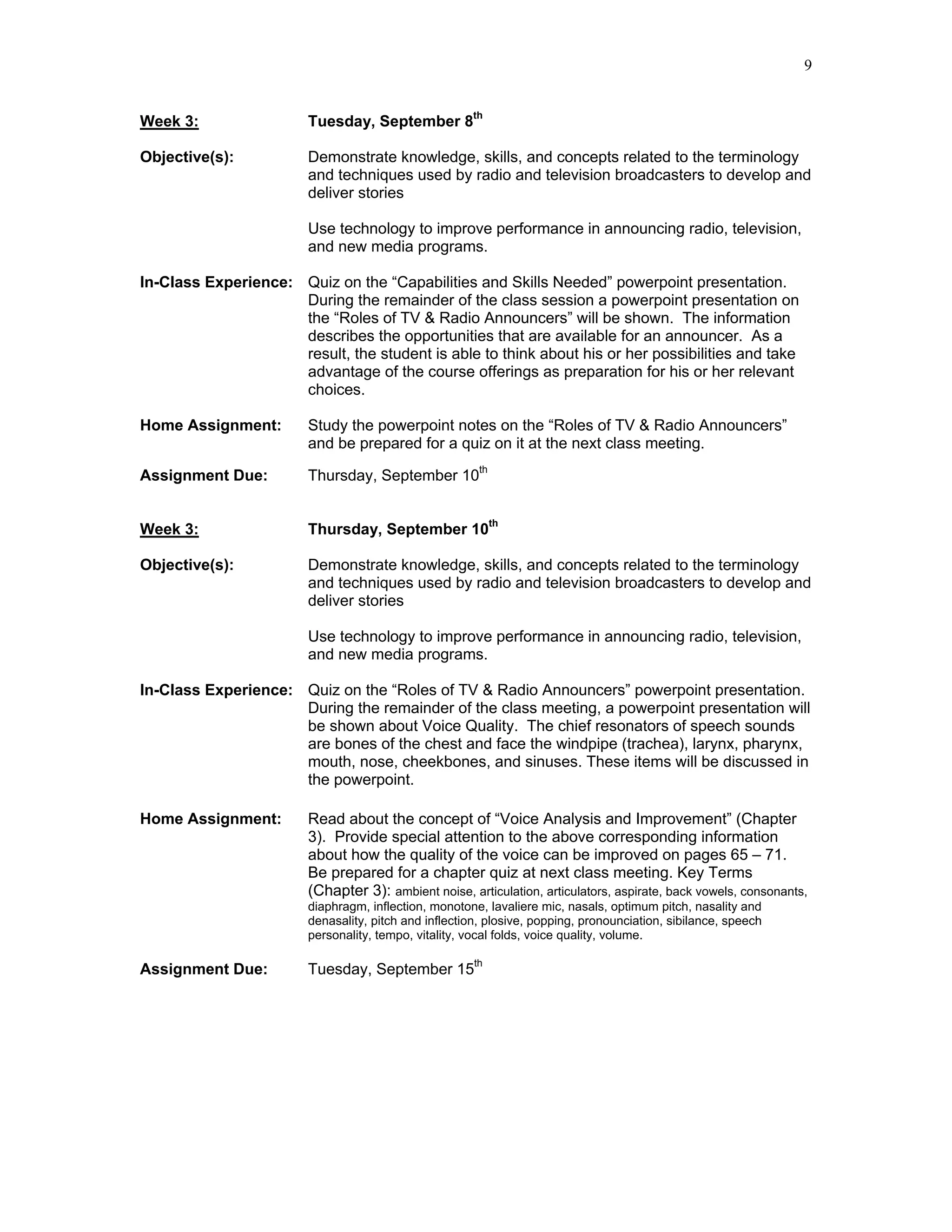 9


Week 3:                 Tuesday, September 8th

Objective(s):           Demonstrate knowledge, skills, and concepts related to the terminology
                        and techniques used by radio and television broadcasters to develop and
                        deliver stories

                        Use technology to improve performance in announcing radio, television,
                        and new media programs.

In-Class Experience: Quiz on the “Capabilities and Skills Needed” powerpoint presentation.
                     During the remainder of the class session a powerpoint presentation on
                     the “Roles of TV & Radio Announcers” will be shown. The information
                     describes the opportunities that are available for an announcer. As a
                     result, the student is able to think about his or her possibilities and take
                     advantage of the course offerings as preparation for his or her relevant
                     choices.

Home Assignment:        Study the powerpoint notes on the “Roles of TV & Radio Announcers”
                        and be prepared for a quiz on it at the next class meeting.

Assignment Due:         Thursday, September 10th


Week 3:                 Thursday, September 10th

Objective(s):           Demonstrate knowledge, skills, and concepts related to the terminology
                        and techniques used by radio and television broadcasters to develop and
                        deliver stories

                        Use technology to improve performance in announcing radio, television,
                        and new media programs.

In-Class Experience: Quiz on the “Roles of TV & Radio Announcers” powerpoint presentation.
                     During the remainder of the class meeting, a powerpoint presentation will
                     be shown about Voice Quality. The chief resonators of speech sounds
                     are bones of the chest and face the windpipe (trachea), larynx, pharynx,
                     mouth, nose, cheekbones, and sinuses. These items will be discussed in
                     the powerpoint.

Home Assignment:        Read about the concept of “Voice Analysis and Improvement” (Chapter
                        3). Provide special attention to the above corresponding information
                        about how the quality of the voice can be improved on pages 65 – 71.
                        Be prepared for a chapter quiz at next class meeting. Key Terms
                        (Chapter 3): ambient noise, articulation, articulators, aspirate, back vowels, consonants,
                        diaphragm, inflection, monotone, lavaliere mic, nasals, optimum pitch, nasality and
                        denasality, pitch and inflection, plosive, popping, pronounciation, sibilance, speech
                        personality, tempo, vitality, vocal folds, voice quality, volume.

Assignment Due:         Tuesday, September 15th
 
