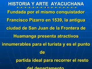 HISTORIA Y ARTE AYACUCHANA
  Fundada por el mismo conquistador
  Francisco Pizarro en 1539, la antigua
  ciudad de San Juan de la Frontera de
     Huamanga presenta atractivos
innumerables para el turista y es el punto
                 de
      partida ideal para recorrer el resto
 