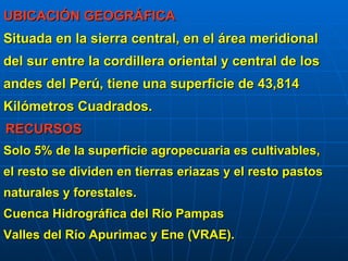 UBICACIÓN GEOGRÁFICA
Situada en la sierra central, en el área meridional
del sur entre la cordillera oriental y central de los
andes del Perú, tiene una superficie de 43,814
Kilómetros Cuadrados.
RECURSOS
Solo 5% de la superficie agropecuaria es cultivables,
el resto se dividen en tierras eriazas y el resto pastos
naturales y forestales.
Cuenca Hidrográfica del Río Pampas
Valles del Río Apurimac y Ene (VRAE).
       
 