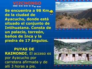 VIZCHONGO
Se encuentra a 98 Km.
de la ciudad de
Ayacucho, donde está
situado el conjunto de
Intihuatana. Consta de
un palacio, torreón,
baños de Inca y la
piedra de 17 ángulos.

      PUYAS DE
RAIMONDI, El acceso es
por Ayacucho por
carretera afirmada y de
allí 3 horas a pie.
 