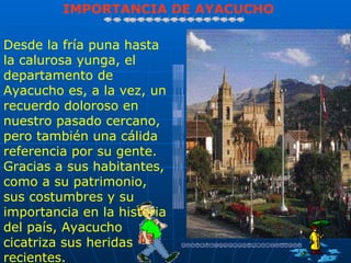 IMPORTANCIA DE AYACUCHO

Desde la fría puna hasta
la calurosa yunga, el
departamento de
Ayacucho es, a la vez, un
recuerdo doloroso en
nuestro pasado cercano,
pero también una cálida
referencia por su gente.
Gracias a sus habitantes,
como a su patrimonio,
sus costumbres y su
importancia en la historia
del país, Ayacucho
cicatriza sus heridas
recientes.
 