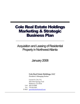 Cole Real Estate Holdings
 Marketing & Strategic
      Business Plan

 Acquisition and Leasing of Residential
    Property in Northwest Atlanta


                 January 2008



             Cole Real Estate Holdings, LLC
             President & Managing Partner

             Garrett D. Cole, P.E.
             4601 Ethel Springs Trail
             Mableton, GA 30126
        Cell 404.514.9088
        Fax 770.426.0303
      E-Mail garrettdcole@hotmail.com
 