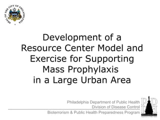 Development of a Resource Center Model and Exercise for Supporting Mass Prophylaxis  in a Large Urban Area Philadelphia Department of Public Health Division of Disease Control Bioterrorism & Public Health Preparedness Program 