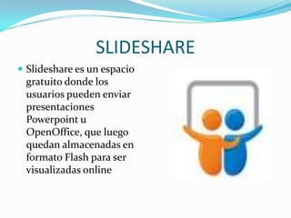 SLIDESHARE
 Slideshare es un espacio
 gratuito donde los
 usuarios pueden enviar
 presentaciones
 Powerpoint u
 OpenOffice, que luego
 quedan almacenadas en
 formato Flash para ser
 visualizadas online
 