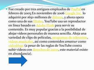  Fue creado por tres antiguos empleados de PayPal en
 febrero de 2005.En noviembre de 2006 Google Inc. lo
 adquirió por 1650 millones de dólares, y ahora opera
 como una de sus filiales. YouTube usa un reproductor
 en línea basado en Adobe Flash para servir su
 contenido. Es muy popular gracias a la posibilidad de
 alojar vídeos personales de manera sencilla. Aloja una
 variedad de clips de películas, programas de televisión,
 vídeos musicales, así como contenidos amateur como
 videoblogs (a pesar de las reglas de YouTube contra
 subir vídeos con derechos de autor, este material existe
 en abundancia).
 