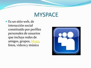 MYSPACE
 Es un sitio web, de
  interacción social
  constituido por perfiles
  personales de usuarios
  que incluye redes de
  amigos, grupos, blogs,
  fotos, vídeos y música
 