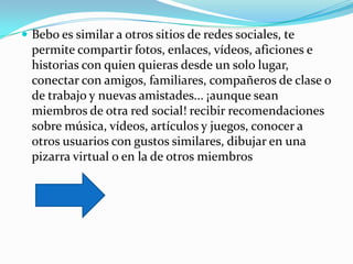  Bebo es similar a otros sitios de redes sociales, te
  permite compartir fotos, enlaces, vídeos, aficiones e
  historias con quien quieras desde un solo lugar,
  conectar con amigos, familiares, compañeros de clase o
  de trabajo y nuevas amistades... ¡aunque sean
  miembros de otra red social! recibir recomendaciones
  sobre música, vídeos, artículos y juegos, conocer a
  otros usuarios con gustos similares, dibujar en una
  pizarra virtual o en la de otros miembros
 