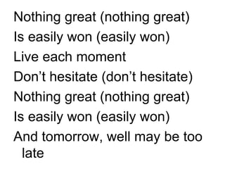 Nothing great (nothing great) Is easily won (easily won) Live each moment Don’t hesitate (don’t hesitate) Nothing great (nothing great) Is easily won (easily won) And tomorrow, well may be too late 