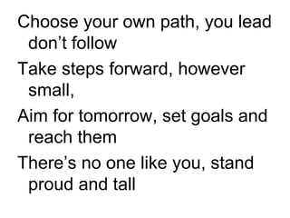 Choose your own path, you lead don’t follow Take steps forward, however small, Aim for tomorrow, set goals and reach them There’s no one like you, stand proud and tall 