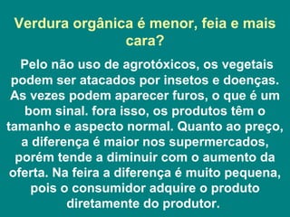 Verdura orgânica é menor, feia e mais cara? Pelo não uso de agrotóxicos, os vegetais podem ser atacados por insetos e doenças. As vezes podem aparecer furos, o que é um bom sinal. fora isso, os produtos têm o tamanho e aspecto normal. Quanto ao preço, a diferença é maior nos supermercados, porém tende a diminuir com o aumento da oferta. Na feira a diferença é muito pequena, pois o consumidor adquire o produto diretamente do produtor.  