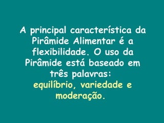 A principal característica da Pirâmide Alimentar é a flexibilidade. O uso da Pirâmide está baseado em três palavras:  equilíbrio, variedade e moderação.  