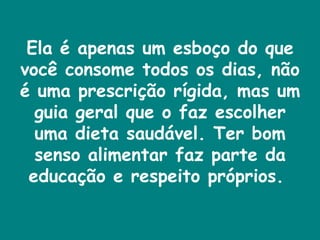 Ela é apenas um esboço do que você consome todos os dias, não é uma prescrição rígida, mas um guia geral que o faz escolher uma dieta saudável. Ter bom senso alimentar faz parte da educação e respeito próprios.  