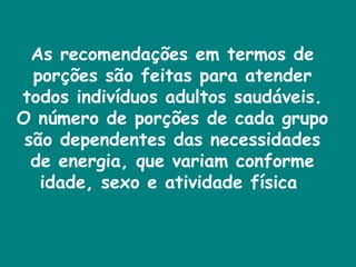 As recomendações em termos de porções são feitas para atender todos indivíduos adultos saudáveis. O número de porções de cada grupo são dependentes das necessidades de energia, que variam conforme idade, sexo e atividade física  