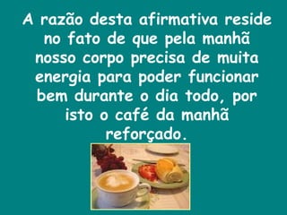 A razão desta afirmativa reside no fato de que pela manhã nosso corpo precisa de muita energia para poder funcionar bem durante o dia todo, por isto o café da manhã reforçado. 