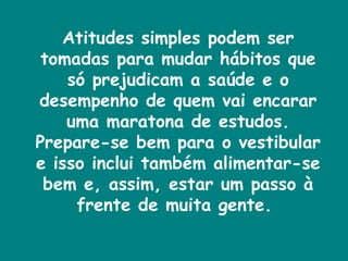 Atitudes simples podem ser tomadas para mudar hábitos que só prejudicam a saúde e o desempenho de quem vai encarar uma maratona de estudos. Prepare-se bem para o vestibular e isso inclui também alimentar-se bem e, assim, estar um passo à frente de muita gente.  